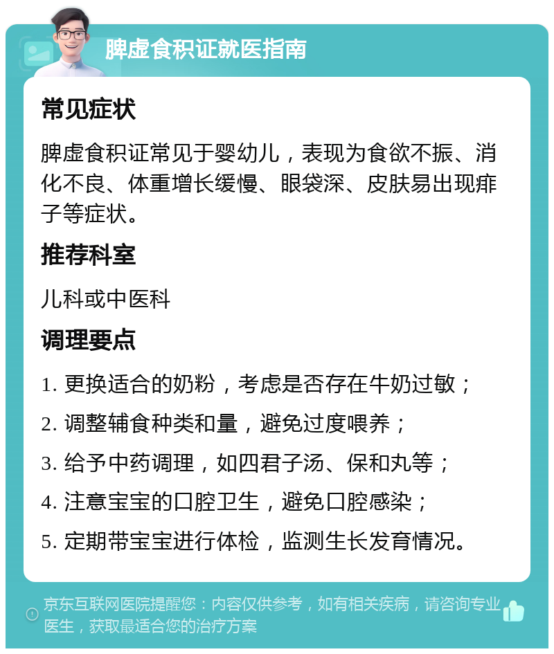 脾虚食积证就医指南 常见症状 脾虚食积证常见于婴幼儿，表现为食欲不振、消化不良、体重增长缓慢、眼袋深、皮肤易出现痱子等症状。 推荐科室 儿科或中医科 调理要点 1. 更换适合的奶粉，考虑是否存在牛奶过敏； 2. 调整辅食种类和量，避免过度喂养； 3. 给予中药调理，如四君子汤、保和丸等； 4. 注意宝宝的口腔卫生，避免口腔感染； 5. 定期带宝宝进行体检，监测生长发育情况。