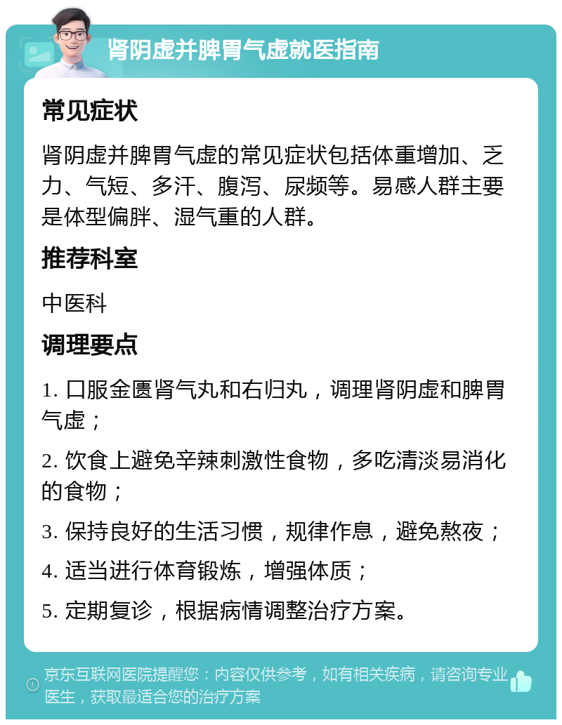 肾阴虚并脾胃气虚就医指南 常见症状 肾阴虚并脾胃气虚的常见症状包括体重增加、乏力、气短、多汗、腹泻、尿频等。易感人群主要是体型偏胖、湿气重的人群。 推荐科室 中医科 调理要点 1. 口服金匮肾气丸和右归丸，调理肾阴虚和脾胃气虚； 2. 饮食上避免辛辣刺激性食物，多吃清淡易消化的食物； 3. 保持良好的生活习惯，规律作息，避免熬夜； 4. 适当进行体育锻炼，增强体质； 5. 定期复诊，根据病情调整治疗方案。