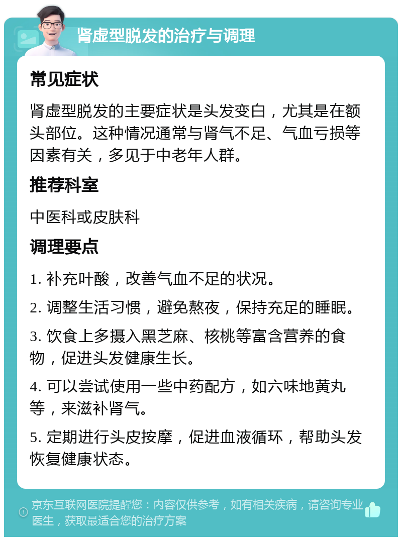 肾虚型脱发的治疗与调理 常见症状 肾虚型脱发的主要症状是头发变白，尤其是在额头部位。这种情况通常与肾气不足、气血亏损等因素有关，多见于中老年人群。 推荐科室 中医科或皮肤科 调理要点 1. 补充叶酸，改善气血不足的状况。 2. 调整生活习惯，避免熬夜，保持充足的睡眠。 3. 饮食上多摄入黑芝麻、核桃等富含营养的食物，促进头发健康生长。 4. 可以尝试使用一些中药配方，如六味地黄丸等，来滋补肾气。 5. 定期进行头皮按摩，促进血液循环，帮助头发恢复健康状态。