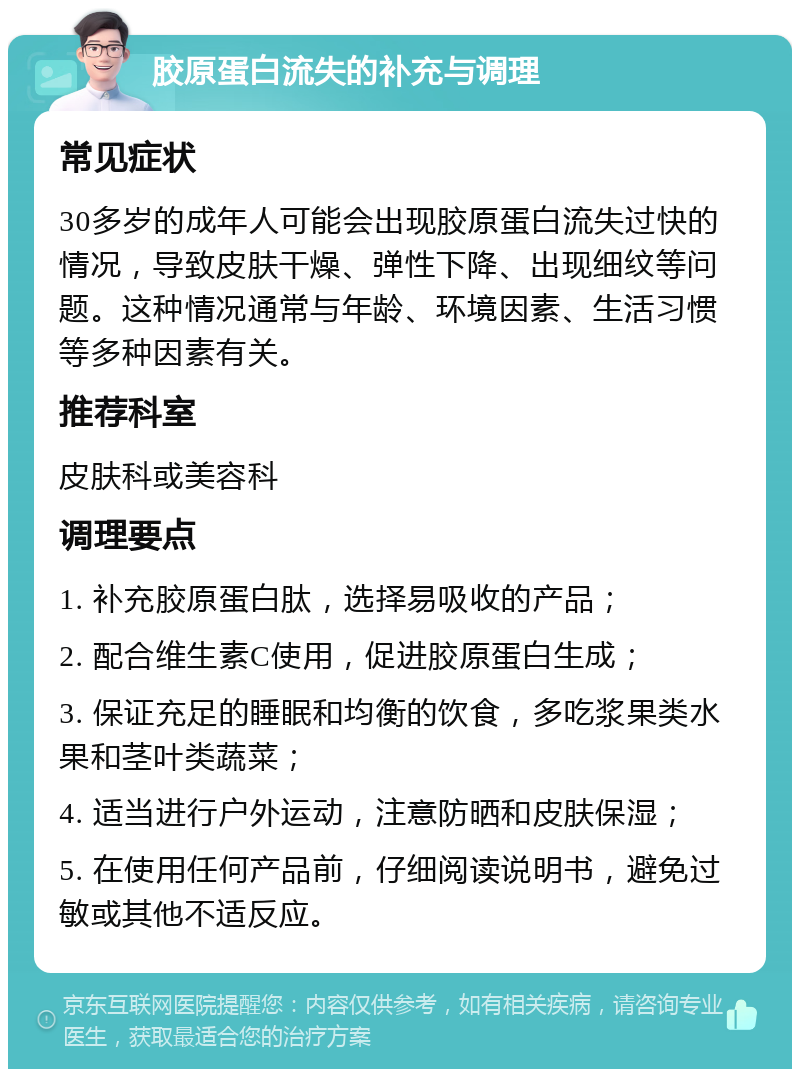 胶原蛋白流失的补充与调理 常见症状 30多岁的成年人可能会出现胶原蛋白流失过快的情况，导致皮肤干燥、弹性下降、出现细纹等问题。这种情况通常与年龄、环境因素、生活习惯等多种因素有关。 推荐科室 皮肤科或美容科 调理要点 1. 补充胶原蛋白肽，选择易吸收的产品； 2. 配合维生素C使用，促进胶原蛋白生成； 3. 保证充足的睡眠和均衡的饮食，多吃浆果类水果和茎叶类蔬菜； 4. 适当进行户外运动，注意防晒和皮肤保湿； 5. 在使用任何产品前，仔细阅读说明书，避免过敏或其他不适反应。