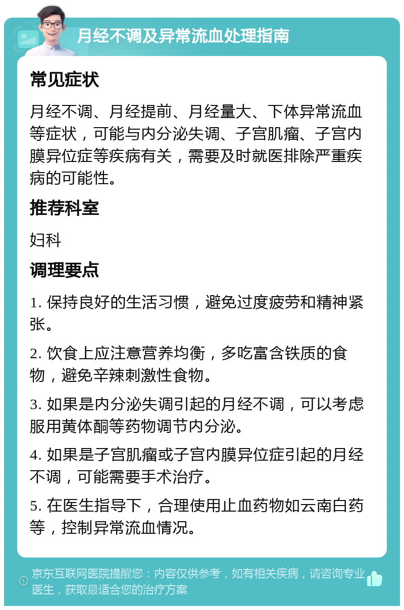 月经不调及异常流血处理指南 常见症状 月经不调、月经提前、月经量大、下体异常流血等症状，可能与内分泌失调、子宫肌瘤、子宫内膜异位症等疾病有关，需要及时就医排除严重疾病的可能性。 推荐科室 妇科 调理要点 1. 保持良好的生活习惯，避免过度疲劳和精神紧张。 2. 饮食上应注意营养均衡，多吃富含铁质的食物，避免辛辣刺激性食物。 3. 如果是内分泌失调引起的月经不调，可以考虑服用黄体酮等药物调节内分泌。 4. 如果是子宫肌瘤或子宫内膜异位症引起的月经不调，可能需要手术治疗。 5. 在医生指导下，合理使用止血药物如云南白药等，控制异常流血情况。