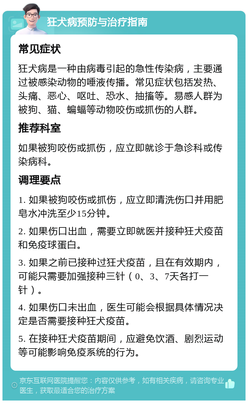 狂犬病预防与治疗指南 常见症状 狂犬病是一种由病毒引起的急性传染病，主要通过被感染动物的唾液传播。常见症状包括发热、头痛、恶心、呕吐、恐水、抽搐等。易感人群为被狗、猫、蝙蝠等动物咬伤或抓伤的人群。 推荐科室 如果被狗咬伤或抓伤，应立即就诊于急诊科或传染病科。 调理要点 1. 如果被狗咬伤或抓伤，应立即清洗伤口并用肥皂水冲洗至少15分钟。 2. 如果伤口出血，需要立即就医并接种狂犬疫苗和免疫球蛋白。 3. 如果之前已接种过狂犬疫苗，且在有效期内，可能只需要加强接种三针（0、3、7天各打一针）。 4. 如果伤口未出血，医生可能会根据具体情况决定是否需要接种狂犬疫苗。 5. 在接种狂犬疫苗期间，应避免饮酒、剧烈运动等可能影响免疫系统的行为。