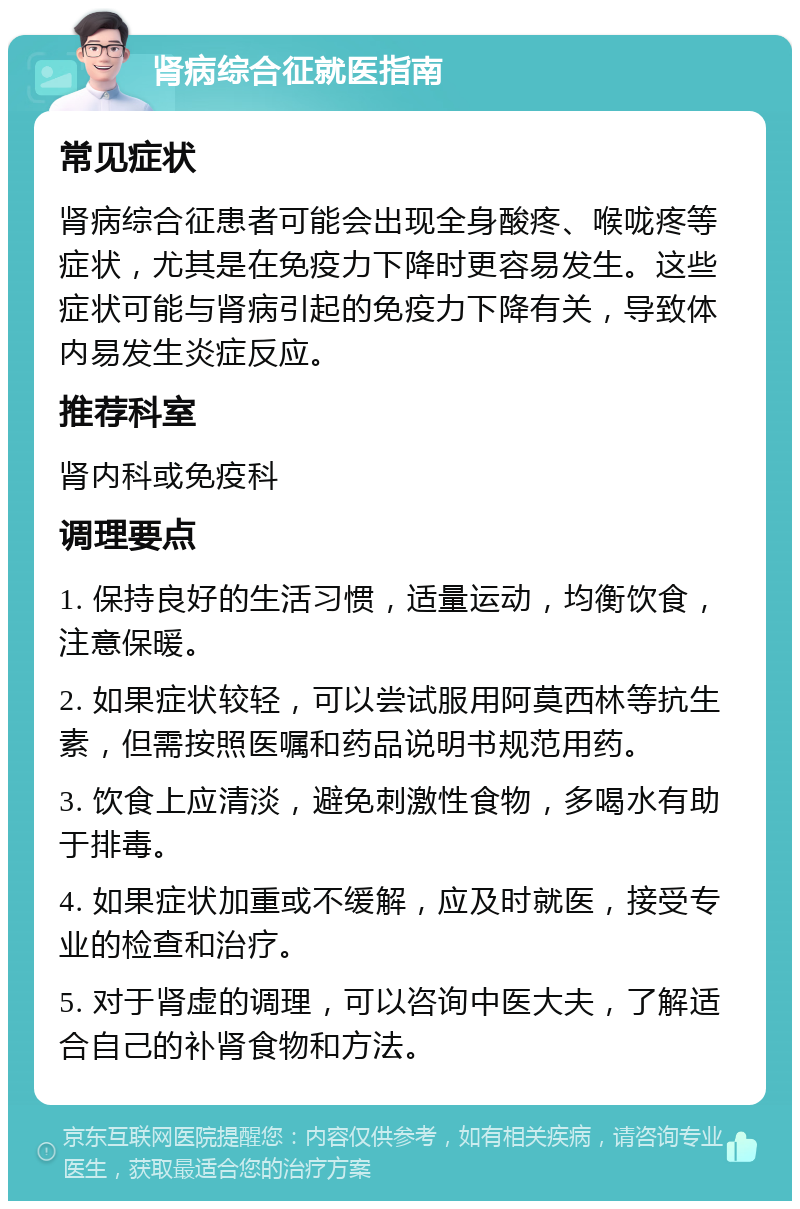 肾病综合征就医指南 常见症状 肾病综合征患者可能会出现全身酸疼、喉咙疼等症状，尤其是在免疫力下降时更容易发生。这些症状可能与肾病引起的免疫力下降有关，导致体内易发生炎症反应。 推荐科室 肾内科或免疫科 调理要点 1. 保持良好的生活习惯，适量运动，均衡饮食，注意保暖。 2. 如果症状较轻，可以尝试服用阿莫西林等抗生素，但需按照医嘱和药品说明书规范用药。 3. 饮食上应清淡，避免刺激性食物，多喝水有助于排毒。 4. 如果症状加重或不缓解，应及时就医，接受专业的检查和治疗。 5. 对于肾虚的调理，可以咨询中医大夫，了解适合自己的补肾食物和方法。