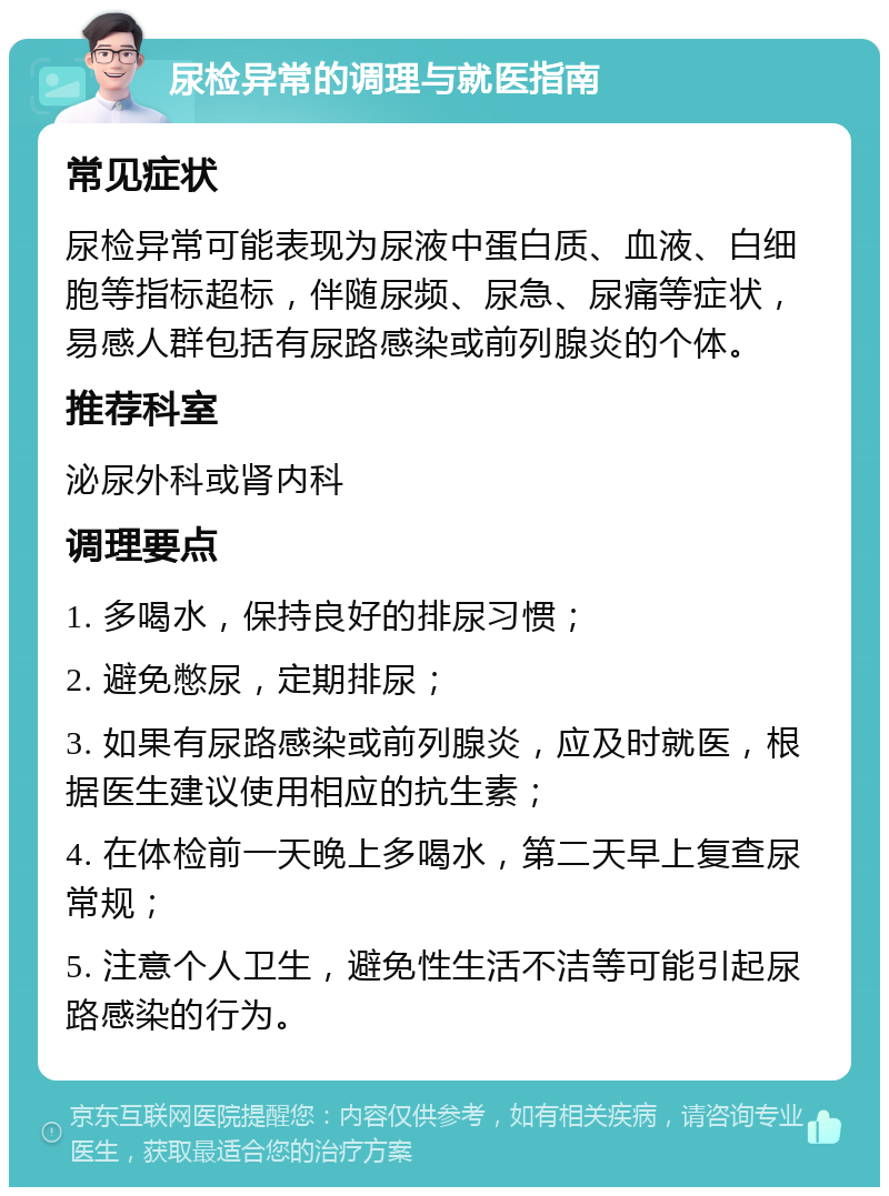 尿检异常的调理与就医指南 常见症状 尿检异常可能表现为尿液中蛋白质、血液、白细胞等指标超标，伴随尿频、尿急、尿痛等症状，易感人群包括有尿路感染或前列腺炎的个体。 推荐科室 泌尿外科或肾内科 调理要点 1. 多喝水，保持良好的排尿习惯； 2. 避免憋尿，定期排尿； 3. 如果有尿路感染或前列腺炎，应及时就医，根据医生建议使用相应的抗生素； 4. 在体检前一天晚上多喝水，第二天早上复查尿常规； 5. 注意个人卫生，避免性生活不洁等可能引起尿路感染的行为。