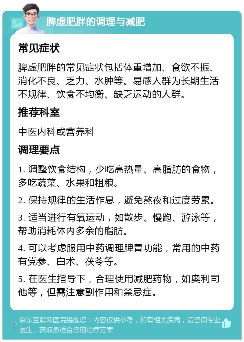 脾虚肥胖的调理与减肥 常见症状 脾虚肥胖的常见症状包括体重增加、食欲不振、消化不良、乏力、水肿等。易感人群为长期生活不规律、饮食不均衡、缺乏运动的人群。 推荐科室 中医内科或营养科 调理要点 1. 调整饮食结构，少吃高热量、高脂肪的食物，多吃蔬菜、水果和粗粮。 2. 保持规律的生活作息，避免熬夜和过度劳累。 3. 适当进行有氧运动，如散步、慢跑、游泳等，帮助消耗体内多余的脂肪。 4. 可以考虑服用中药调理脾胃功能，常用的中药有党参、白术、茯苓等。 5. 在医生指导下，合理使用减肥药物，如奥利司他等，但需注意副作用和禁忌症。