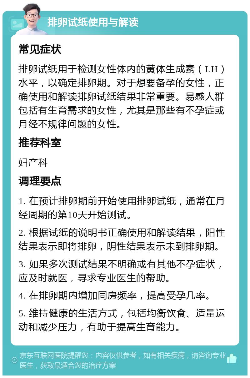 排卵试纸使用与解读 常见症状 排卵试纸用于检测女性体内的黄体生成素（LH）水平，以确定排卵期。对于想要备孕的女性，正确使用和解读排卵试纸结果非常重要。易感人群包括有生育需求的女性，尤其是那些有不孕症或月经不规律问题的女性。 推荐科室 妇产科 调理要点 1. 在预计排卵期前开始使用排卵试纸，通常在月经周期的第10天开始测试。 2. 根据试纸的说明书正确使用和解读结果，阳性结果表示即将排卵，阴性结果表示未到排卵期。 3. 如果多次测试结果不明确或有其他不孕症状，应及时就医，寻求专业医生的帮助。 4. 在排卵期内增加同房频率，提高受孕几率。 5. 维持健康的生活方式，包括均衡饮食、适量运动和减少压力，有助于提高生育能力。