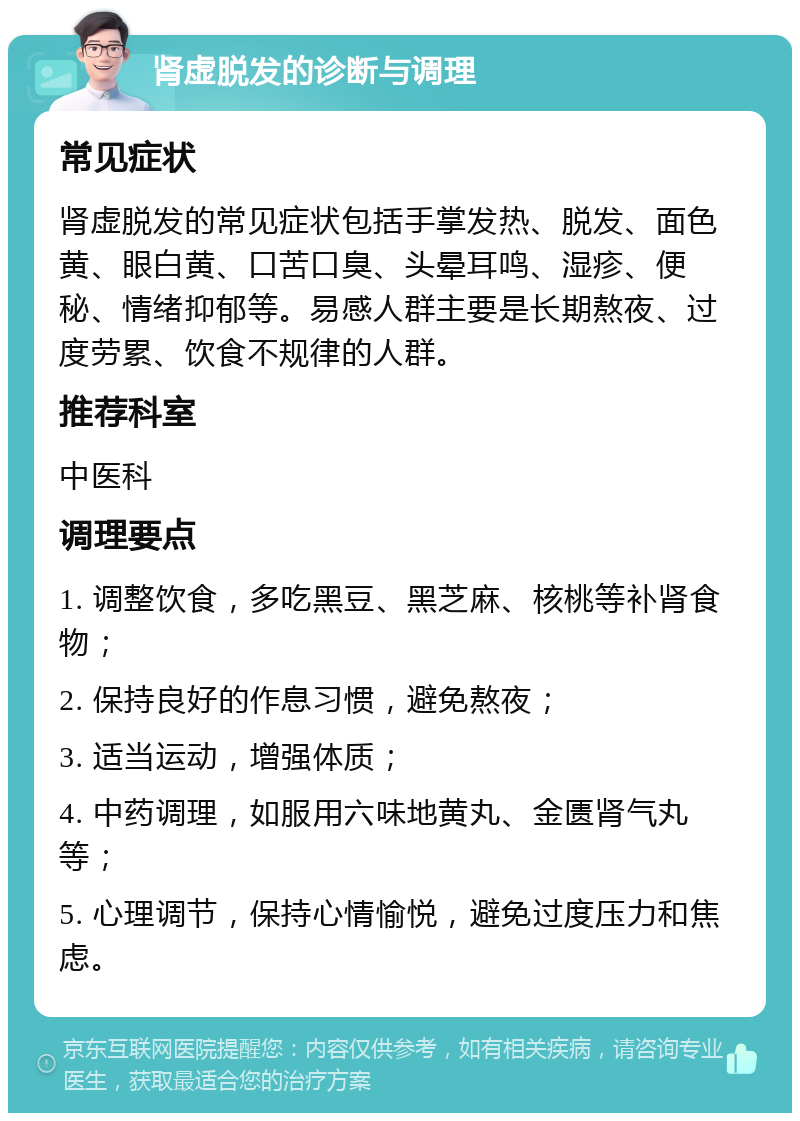 肾虚脱发的诊断与调理 常见症状 肾虚脱发的常见症状包括手掌发热、脱发、面色黄、眼白黄、口苦口臭、头晕耳鸣、湿疹、便秘、情绪抑郁等。易感人群主要是长期熬夜、过度劳累、饮食不规律的人群。 推荐科室 中医科 调理要点 1. 调整饮食，多吃黑豆、黑芝麻、核桃等补肾食物； 2. 保持良好的作息习惯，避免熬夜； 3. 适当运动，增强体质； 4. 中药调理，如服用六味地黄丸、金匮肾气丸等； 5. 心理调节，保持心情愉悦，避免过度压力和焦虑。