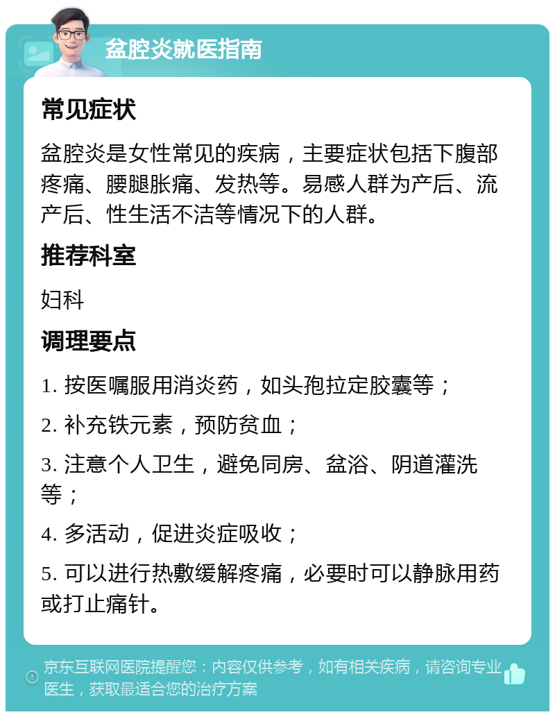 盆腔炎就医指南 常见症状 盆腔炎是女性常见的疾病，主要症状包括下腹部疼痛、腰腿胀痛、发热等。易感人群为产后、流产后、性生活不洁等情况下的人群。 推荐科室 妇科 调理要点 1. 按医嘱服用消炎药，如头孢拉定胶囊等； 2. 补充铁元素，预防贫血； 3. 注意个人卫生，避免同房、盆浴、阴道灌洗等； 4. 多活动，促进炎症吸收； 5. 可以进行热敷缓解疼痛，必要时可以静脉用药或打止痛针。