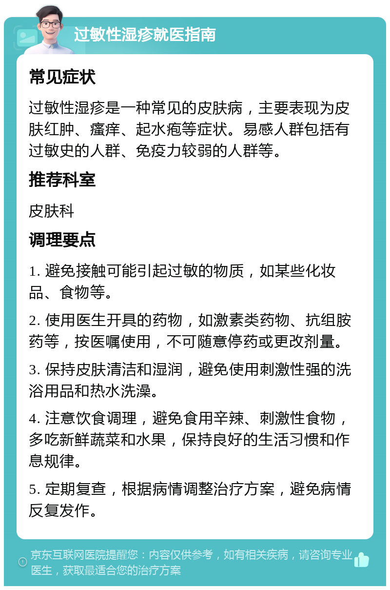 过敏性湿疹就医指南 常见症状 过敏性湿疹是一种常见的皮肤病，主要表现为皮肤红肿、瘙痒、起水疱等症状。易感人群包括有过敏史的人群、免疫力较弱的人群等。 推荐科室 皮肤科 调理要点 1. 避免接触可能引起过敏的物质，如某些化妆品、食物等。 2. 使用医生开具的药物，如激素类药物、抗组胺药等，按医嘱使用，不可随意停药或更改剂量。 3. 保持皮肤清洁和湿润，避免使用刺激性强的洗浴用品和热水洗澡。 4. 注意饮食调理，避免食用辛辣、刺激性食物，多吃新鲜蔬菜和水果，保持良好的生活习惯和作息规律。 5. 定期复查，根据病情调整治疗方案，避免病情反复发作。