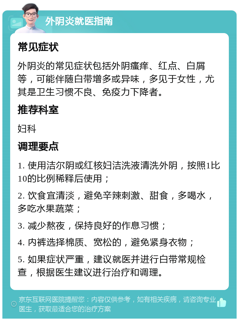 外阴炎就医指南 常见症状 外阴炎的常见症状包括外阴瘙痒、红点、白屑等，可能伴随白带增多或异味，多见于女性，尤其是卫生习惯不良、免疫力下降者。 推荐科室 妇科 调理要点 1. 使用洁尔阴或红核妇洁洗液清洗外阴，按照1比10的比例稀释后使用； 2. 饮食宜清淡，避免辛辣刺激、甜食，多喝水，多吃水果蔬菜； 3. 减少熬夜，保持良好的作息习惯； 4. 内裤选择棉质、宽松的，避免紧身衣物； 5. 如果症状严重，建议就医并进行白带常规检查，根据医生建议进行治疗和调理。