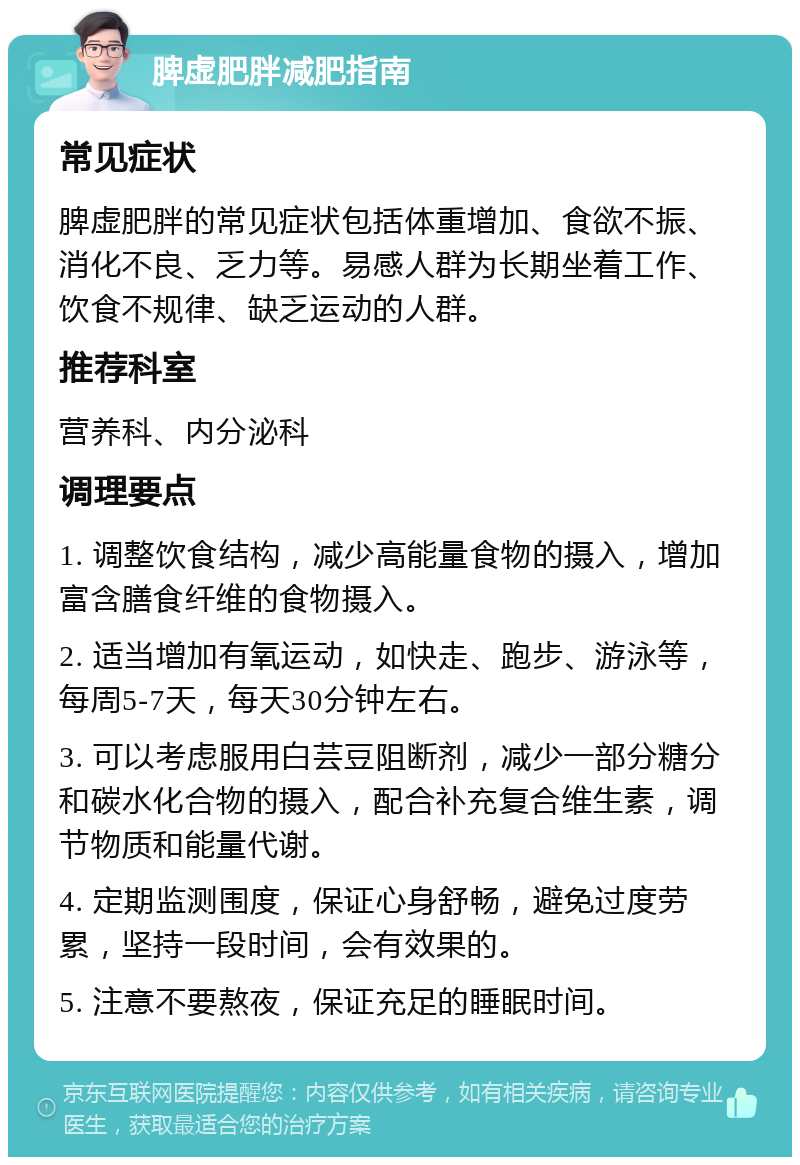 脾虚肥胖减肥指南 常见症状 脾虚肥胖的常见症状包括体重增加、食欲不振、消化不良、乏力等。易感人群为长期坐着工作、饮食不规律、缺乏运动的人群。 推荐科室 营养科、内分泌科 调理要点 1. 调整饮食结构，减少高能量食物的摄入，增加富含膳食纤维的食物摄入。 2. 适当增加有氧运动，如快走、跑步、游泳等，每周5-7天，每天30分钟左右。 3. 可以考虑服用白芸豆阻断剂，减少一部分糖分和碳水化合物的摄入，配合补充复合维生素，调节物质和能量代谢。 4. 定期监测围度，保证心身舒畅，避免过度劳累，坚持一段时间，会有效果的。 5. 注意不要熬夜，保证充足的睡眠时间。