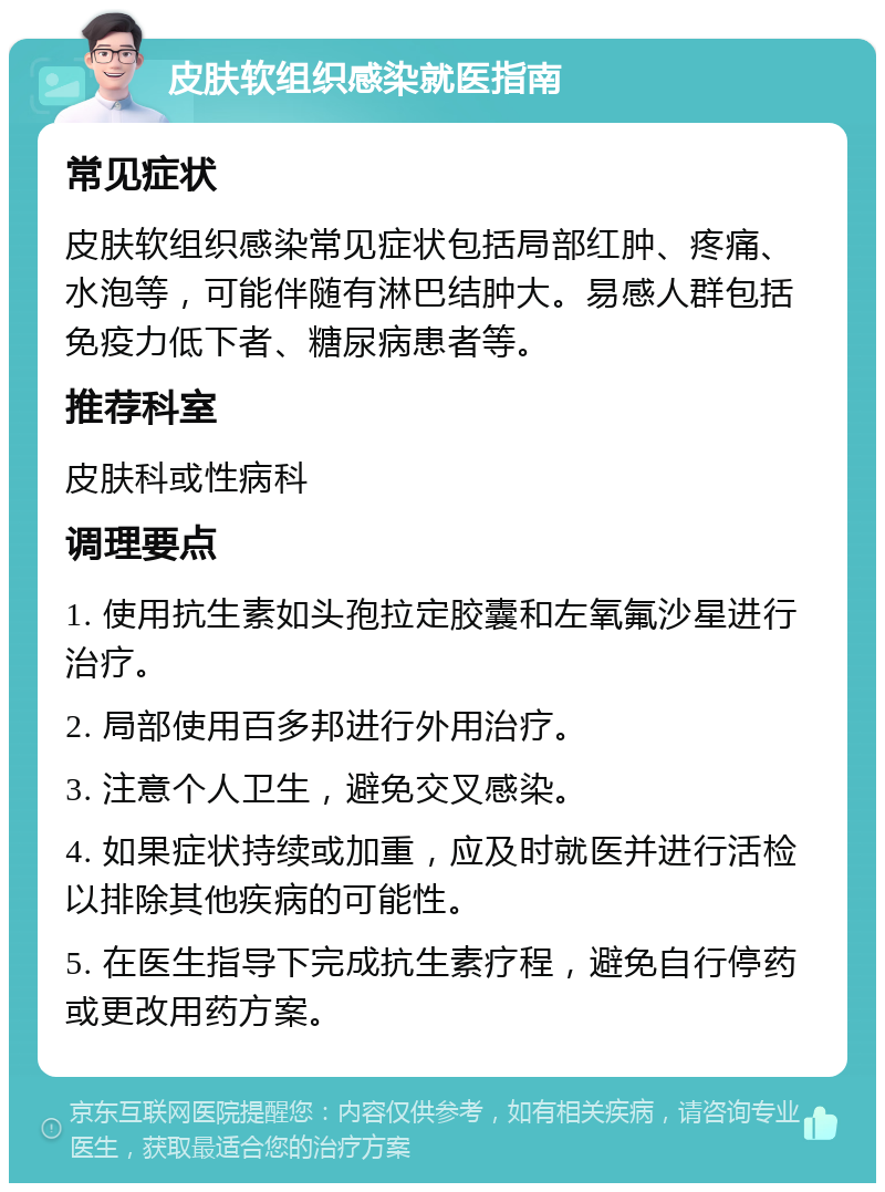 皮肤软组织感染就医指南 常见症状 皮肤软组织感染常见症状包括局部红肿、疼痛、水泡等，可能伴随有淋巴结肿大。易感人群包括免疫力低下者、糖尿病患者等。 推荐科室 皮肤科或性病科 调理要点 1. 使用抗生素如头孢拉定胶囊和左氧氟沙星进行治疗。 2. 局部使用百多邦进行外用治疗。 3. 注意个人卫生，避免交叉感染。 4. 如果症状持续或加重，应及时就医并进行活检以排除其他疾病的可能性。 5. 在医生指导下完成抗生素疗程，避免自行停药或更改用药方案。