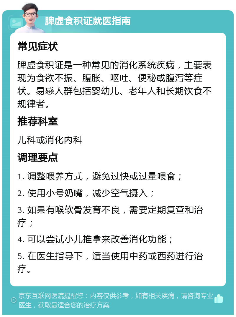 脾虚食积证就医指南 常见症状 脾虚食积证是一种常见的消化系统疾病，主要表现为食欲不振、腹胀、呕吐、便秘或腹泻等症状。易感人群包括婴幼儿、老年人和长期饮食不规律者。 推荐科室 儿科或消化内科 调理要点 1. 调整喂养方式，避免过快或过量喂食； 2. 使用小号奶嘴，减少空气摄入； 3. 如果有喉软骨发育不良，需要定期复查和治疗； 4. 可以尝试小儿推拿来改善消化功能； 5. 在医生指导下，适当使用中药或西药进行治疗。