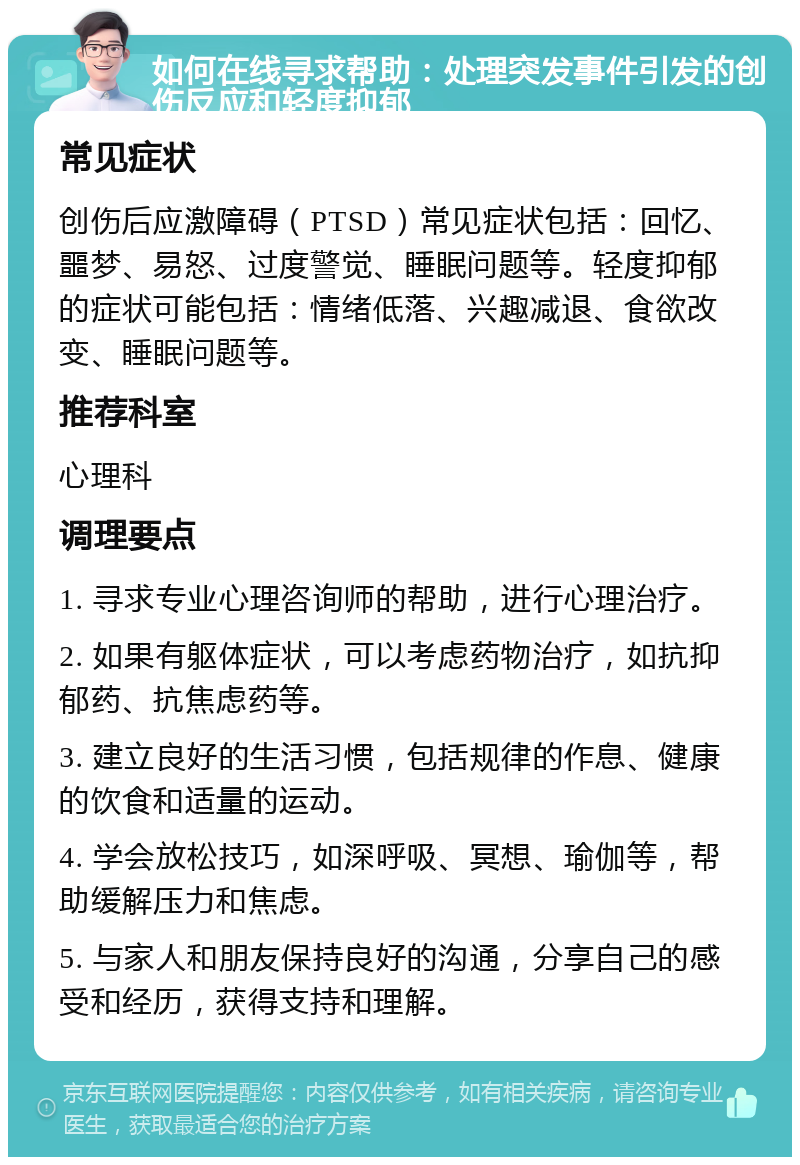 如何在线寻求帮助：处理突发事件引发的创伤反应和轻度抑郁 常见症状 创伤后应激障碍（PTSD）常见症状包括：回忆、噩梦、易怒、过度警觉、睡眠问题等。轻度抑郁的症状可能包括：情绪低落、兴趣减退、食欲改变、睡眠问题等。 推荐科室 心理科 调理要点 1. 寻求专业心理咨询师的帮助，进行心理治疗。 2. 如果有躯体症状，可以考虑药物治疗，如抗抑郁药、抗焦虑药等。 3. 建立良好的生活习惯，包括规律的作息、健康的饮食和适量的运动。 4. 学会放松技巧，如深呼吸、冥想、瑜伽等，帮助缓解压力和焦虑。 5. 与家人和朋友保持良好的沟通，分享自己的感受和经历，获得支持和理解。