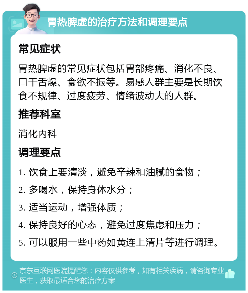 胃热脾虚的治疗方法和调理要点 常见症状 胃热脾虚的常见症状包括胃部疼痛、消化不良、口干舌燥、食欲不振等。易感人群主要是长期饮食不规律、过度疲劳、情绪波动大的人群。 推荐科室 消化内科 调理要点 1. 饮食上要清淡，避免辛辣和油腻的食物； 2. 多喝水，保持身体水分； 3. 适当运动，增强体质； 4. 保持良好的心态，避免过度焦虑和压力； 5. 可以服用一些中药如黄连上清片等进行调理。