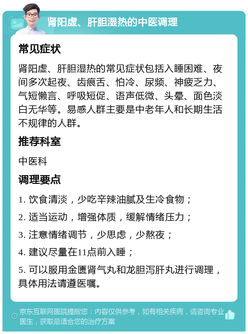 肾阳虚、肝胆湿热的中医调理 常见症状 肾阳虚、肝胆湿热的常见症状包括入睡困难、夜间多次起夜、齿痕舌、怕冷、尿频、神疲乏力、气短懒言、呼吸短促、语声低微、头晕、面色淡白无华等。易感人群主要是中老年人和长期生活不规律的人群。 推荐科室 中医科 调理要点 1. 饮食清淡，少吃辛辣油腻及生冷食物； 2. 适当运动，增强体质，缓解情绪压力； 3. 注意情绪调节，少思虑，少熬夜； 4. 建议尽量在11点前入睡； 5. 可以服用金匮肾气丸和龙胆泻肝丸进行调理，具体用法请遵医嘱。