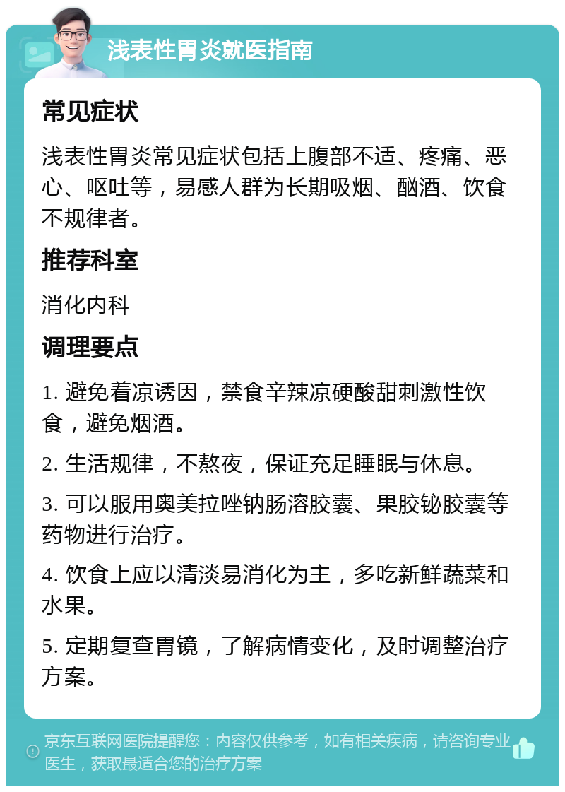 浅表性胃炎就医指南 常见症状 浅表性胃炎常见症状包括上腹部不适、疼痛、恶心、呕吐等，易感人群为长期吸烟、酗酒、饮食不规律者。 推荐科室 消化内科 调理要点 1. 避免着凉诱因，禁食辛辣凉硬酸甜刺激性饮食，避免烟酒。 2. 生活规律，不熬夜，保证充足睡眠与休息。 3. 可以服用奥美拉唑钠肠溶胶囊、果胶铋胶囊等药物进行治疗。 4. 饮食上应以清淡易消化为主，多吃新鲜蔬菜和水果。 5. 定期复查胃镜，了解病情变化，及时调整治疗方案。