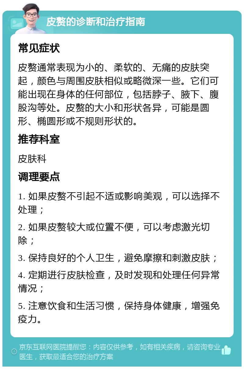 皮赘的诊断和治疗指南 常见症状 皮赘通常表现为小的、柔软的、无痛的皮肤突起，颜色与周围皮肤相似或略微深一些。它们可能出现在身体的任何部位，包括脖子、腋下、腹股沟等处。皮赘的大小和形状各异，可能是圆形、椭圆形或不规则形状的。 推荐科室 皮肤科 调理要点 1. 如果皮赘不引起不适或影响美观，可以选择不处理； 2. 如果皮赘较大或位置不便，可以考虑激光切除； 3. 保持良好的个人卫生，避免摩擦和刺激皮肤； 4. 定期进行皮肤检查，及时发现和处理任何异常情况； 5. 注意饮食和生活习惯，保持身体健康，增强免疫力。