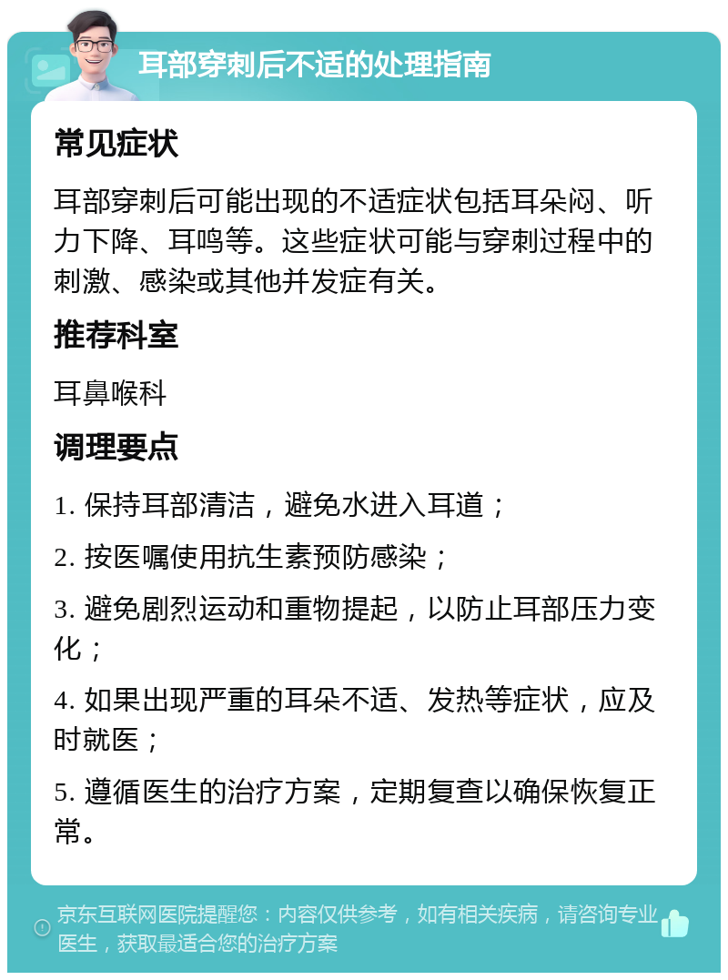 耳部穿刺后不适的处理指南 常见症状 耳部穿刺后可能出现的不适症状包括耳朵闷、听力下降、耳鸣等。这些症状可能与穿刺过程中的刺激、感染或其他并发症有关。 推荐科室 耳鼻喉科 调理要点 1. 保持耳部清洁，避免水进入耳道； 2. 按医嘱使用抗生素预防感染； 3. 避免剧烈运动和重物提起，以防止耳部压力变化； 4. 如果出现严重的耳朵不适、发热等症状，应及时就医； 5. 遵循医生的治疗方案，定期复查以确保恢复正常。