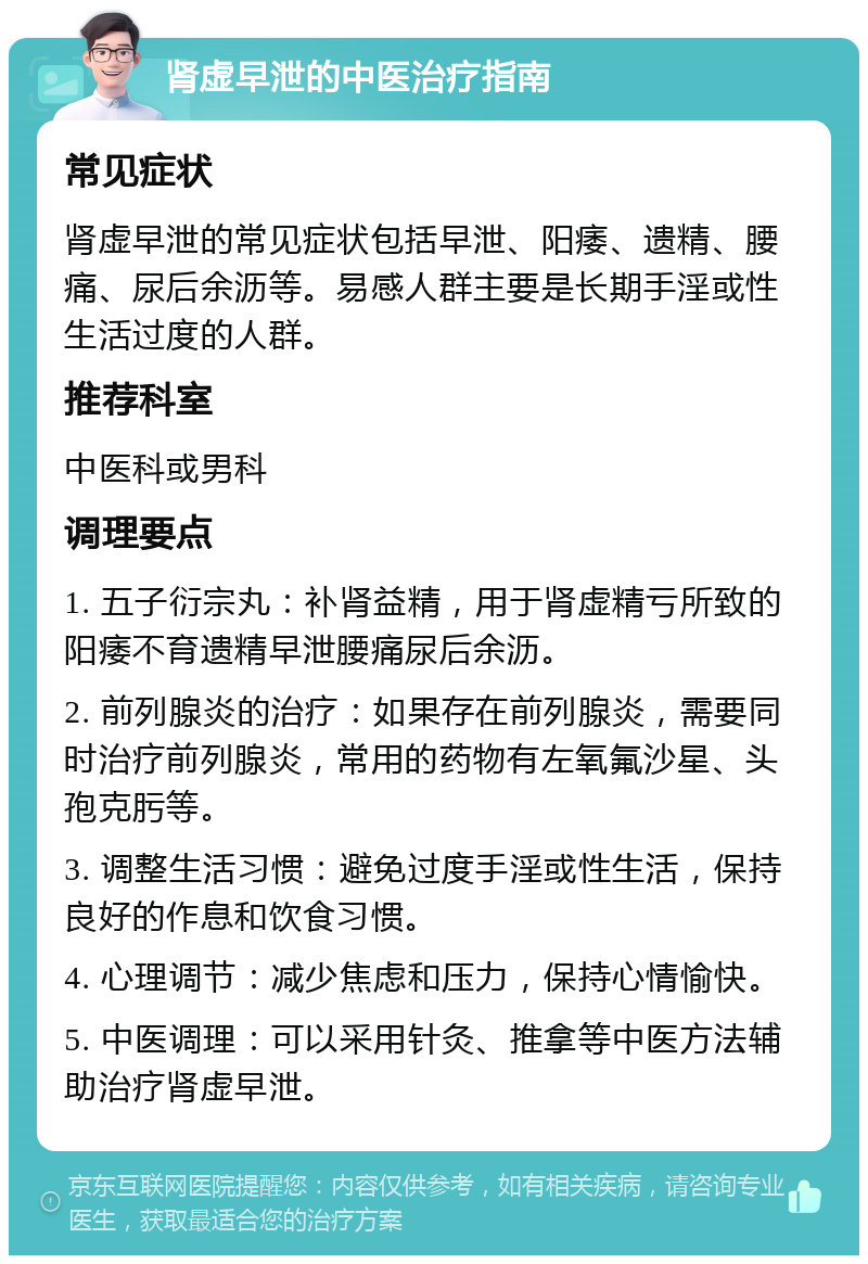 肾虚早泄的中医治疗指南 常见症状 肾虚早泄的常见症状包括早泄、阳痿、遗精、腰痛、尿后余沥等。易感人群主要是长期手淫或性生活过度的人群。 推荐科室 中医科或男科 调理要点 1. 五子衍宗丸：补肾益精，用于肾虚精亏所致的阳痿不育遗精早泄腰痛尿后余沥。 2. 前列腺炎的治疗：如果存在前列腺炎，需要同时治疗前列腺炎，常用的药物有左氧氟沙星、头孢克肟等。 3. 调整生活习惯：避免过度手淫或性生活，保持良好的作息和饮食习惯。 4. 心理调节：减少焦虑和压力，保持心情愉快。 5. 中医调理：可以采用针灸、推拿等中医方法辅助治疗肾虚早泄。