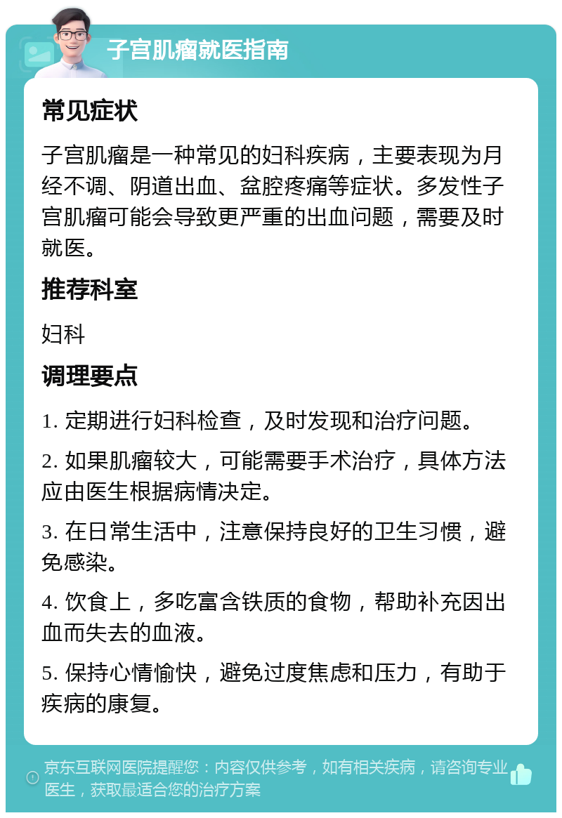 子宫肌瘤就医指南 常见症状 子宫肌瘤是一种常见的妇科疾病，主要表现为月经不调、阴道出血、盆腔疼痛等症状。多发性子宫肌瘤可能会导致更严重的出血问题，需要及时就医。 推荐科室 妇科 调理要点 1. 定期进行妇科检查，及时发现和治疗问题。 2. 如果肌瘤较大，可能需要手术治疗，具体方法应由医生根据病情决定。 3. 在日常生活中，注意保持良好的卫生习惯，避免感染。 4. 饮食上，多吃富含铁质的食物，帮助补充因出血而失去的血液。 5. 保持心情愉快，避免过度焦虑和压力，有助于疾病的康复。