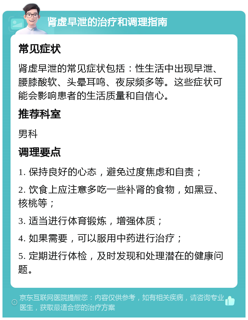 肾虚早泄的治疗和调理指南 常见症状 肾虚早泄的常见症状包括：性生活中出现早泄、腰膝酸软、头晕耳鸣、夜尿频多等。这些症状可能会影响患者的生活质量和自信心。 推荐科室 男科 调理要点 1. 保持良好的心态，避免过度焦虑和自责； 2. 饮食上应注意多吃一些补肾的食物，如黑豆、核桃等； 3. 适当进行体育锻炼，增强体质； 4. 如果需要，可以服用中药进行治疗； 5. 定期进行体检，及时发现和处理潜在的健康问题。