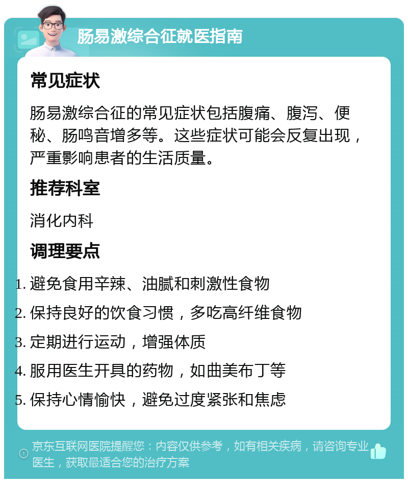 肠易激综合征就医指南 常见症状 肠易激综合征的常见症状包括腹痛、腹泻、便秘、肠鸣音增多等。这些症状可能会反复出现，严重影响患者的生活质量。 推荐科室 消化内科 调理要点 避免食用辛辣、油腻和刺激性食物 保持良好的饮食习惯，多吃高纤维食物 定期进行运动，增强体质 服用医生开具的药物，如曲美布丁等 保持心情愉快，避免过度紧张和焦虑