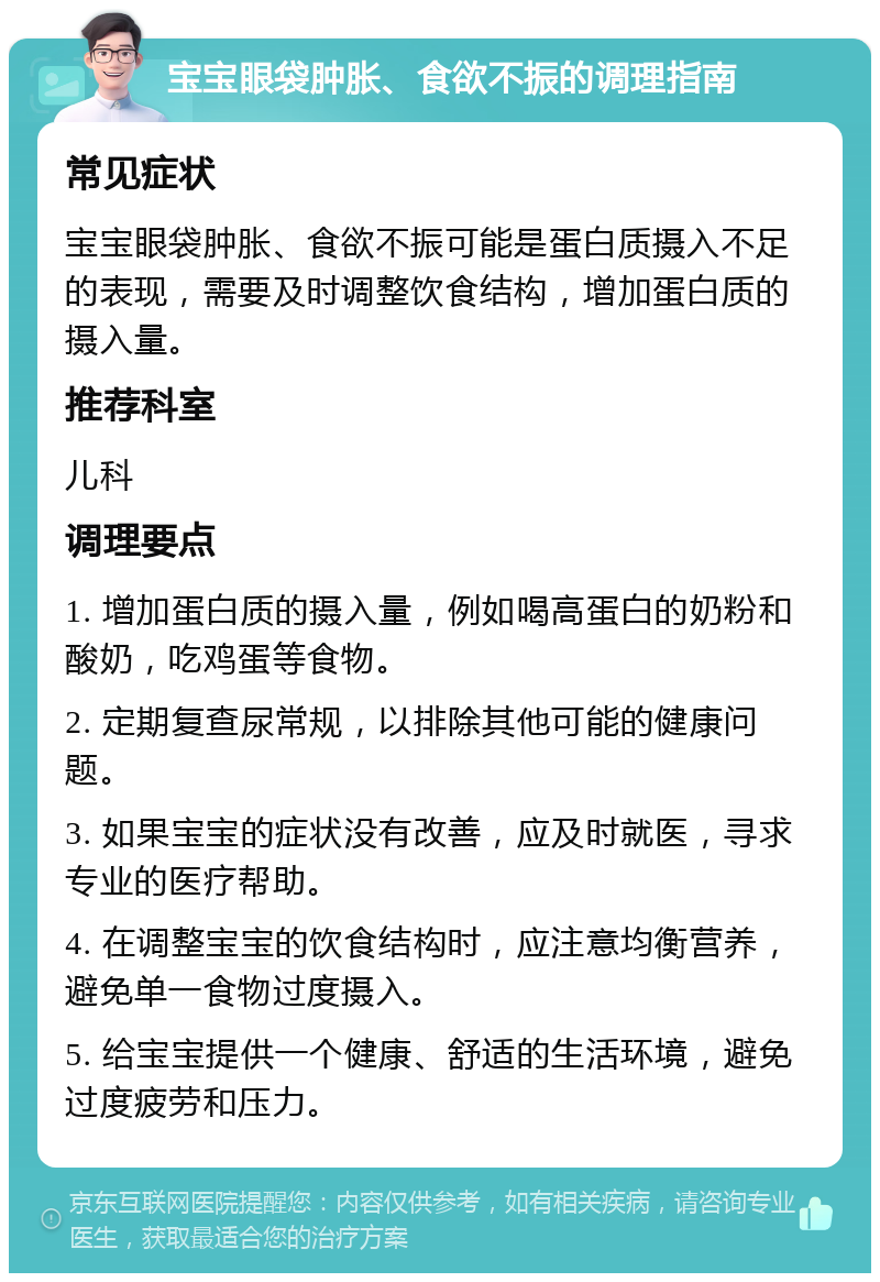 宝宝眼袋肿胀、食欲不振的调理指南 常见症状 宝宝眼袋肿胀、食欲不振可能是蛋白质摄入不足的表现，需要及时调整饮食结构，增加蛋白质的摄入量。 推荐科室 儿科 调理要点 1. 增加蛋白质的摄入量，例如喝高蛋白的奶粉和酸奶，吃鸡蛋等食物。 2. 定期复查尿常规，以排除其他可能的健康问题。 3. 如果宝宝的症状没有改善，应及时就医，寻求专业的医疗帮助。 4. 在调整宝宝的饮食结构时，应注意均衡营养，避免单一食物过度摄入。 5. 给宝宝提供一个健康、舒适的生活环境，避免过度疲劳和压力。