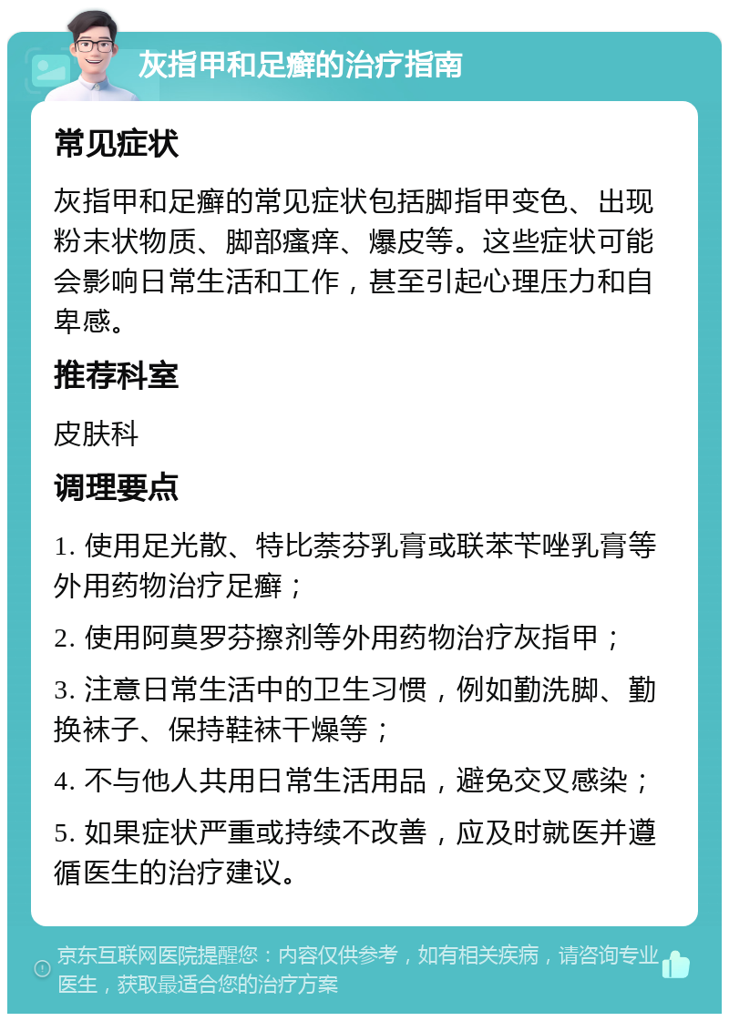 灰指甲和足癣的治疗指南 常见症状 灰指甲和足癣的常见症状包括脚指甲变色、出现粉末状物质、脚部瘙痒、爆皮等。这些症状可能会影响日常生活和工作，甚至引起心理压力和自卑感。 推荐科室 皮肤科 调理要点 1. 使用足光散、特比萘芬乳膏或联苯苄唑乳膏等外用药物治疗足癣； 2. 使用阿莫罗芬擦剂等外用药物治疗灰指甲； 3. 注意日常生活中的卫生习惯，例如勤洗脚、勤换袜子、保持鞋袜干燥等； 4. 不与他人共用日常生活用品，避免交叉感染； 5. 如果症状严重或持续不改善，应及时就医并遵循医生的治疗建议。