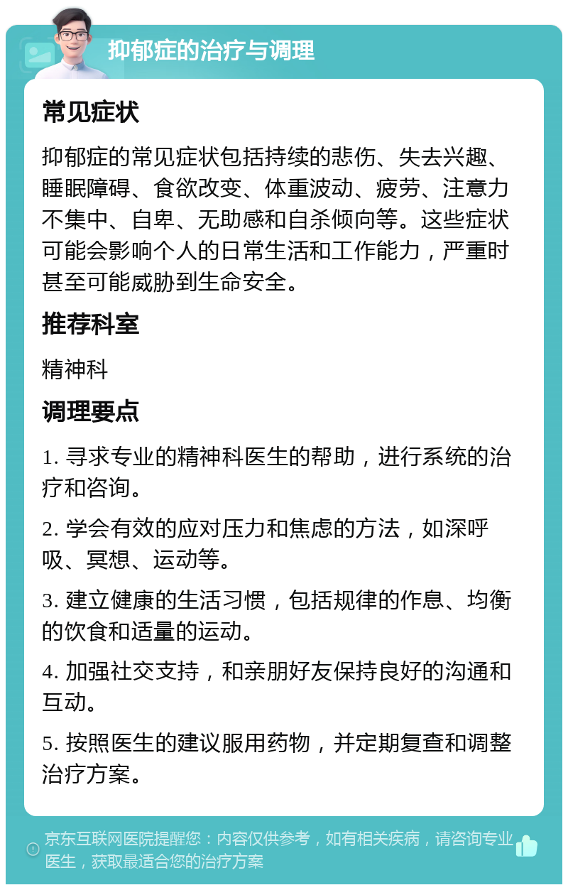 抑郁症的治疗与调理 常见症状 抑郁症的常见症状包括持续的悲伤、失去兴趣、睡眠障碍、食欲改变、体重波动、疲劳、注意力不集中、自卑、无助感和自杀倾向等。这些症状可能会影响个人的日常生活和工作能力，严重时甚至可能威胁到生命安全。 推荐科室 精神科 调理要点 1. 寻求专业的精神科医生的帮助，进行系统的治疗和咨询。 2. 学会有效的应对压力和焦虑的方法，如深呼吸、冥想、运动等。 3. 建立健康的生活习惯，包括规律的作息、均衡的饮食和适量的运动。 4. 加强社交支持，和亲朋好友保持良好的沟通和互动。 5. 按照医生的建议服用药物，并定期复查和调整治疗方案。