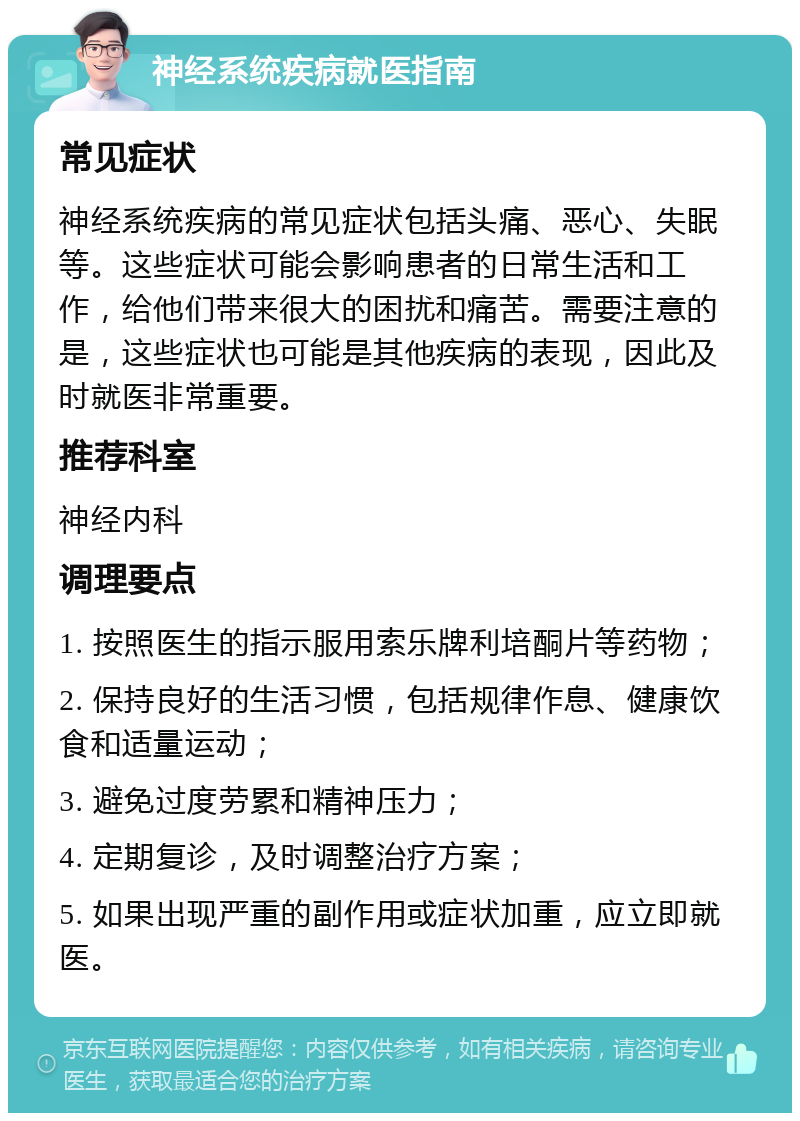 神经系统疾病就医指南 常见症状 神经系统疾病的常见症状包括头痛、恶心、失眠等。这些症状可能会影响患者的日常生活和工作，给他们带来很大的困扰和痛苦。需要注意的是，这些症状也可能是其他疾病的表现，因此及时就医非常重要。 推荐科室 神经内科 调理要点 1. 按照医生的指示服用索乐牌利培酮片等药物； 2. 保持良好的生活习惯，包括规律作息、健康饮食和适量运动； 3. 避免过度劳累和精神压力； 4. 定期复诊，及时调整治疗方案； 5. 如果出现严重的副作用或症状加重，应立即就医。