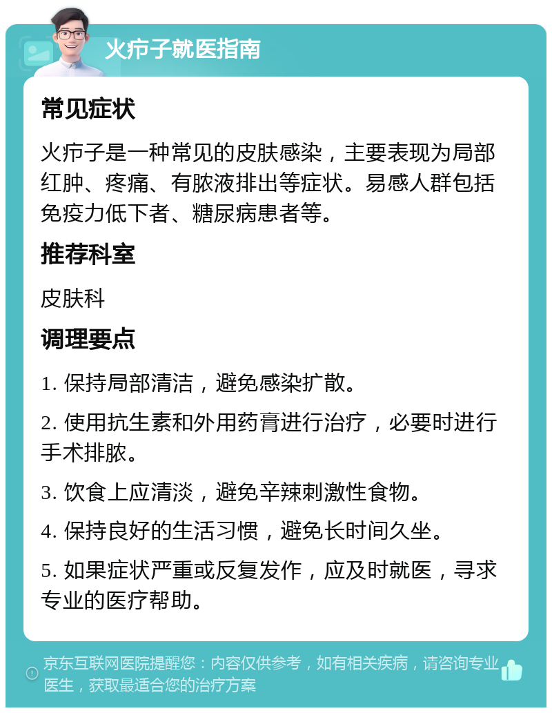 火疖子就医指南 常见症状 火疖子是一种常见的皮肤感染，主要表现为局部红肿、疼痛、有脓液排出等症状。易感人群包括免疫力低下者、糖尿病患者等。 推荐科室 皮肤科 调理要点 1. 保持局部清洁，避免感染扩散。 2. 使用抗生素和外用药膏进行治疗，必要时进行手术排脓。 3. 饮食上应清淡，避免辛辣刺激性食物。 4. 保持良好的生活习惯，避免长时间久坐。 5. 如果症状严重或反复发作，应及时就医，寻求专业的医疗帮助。