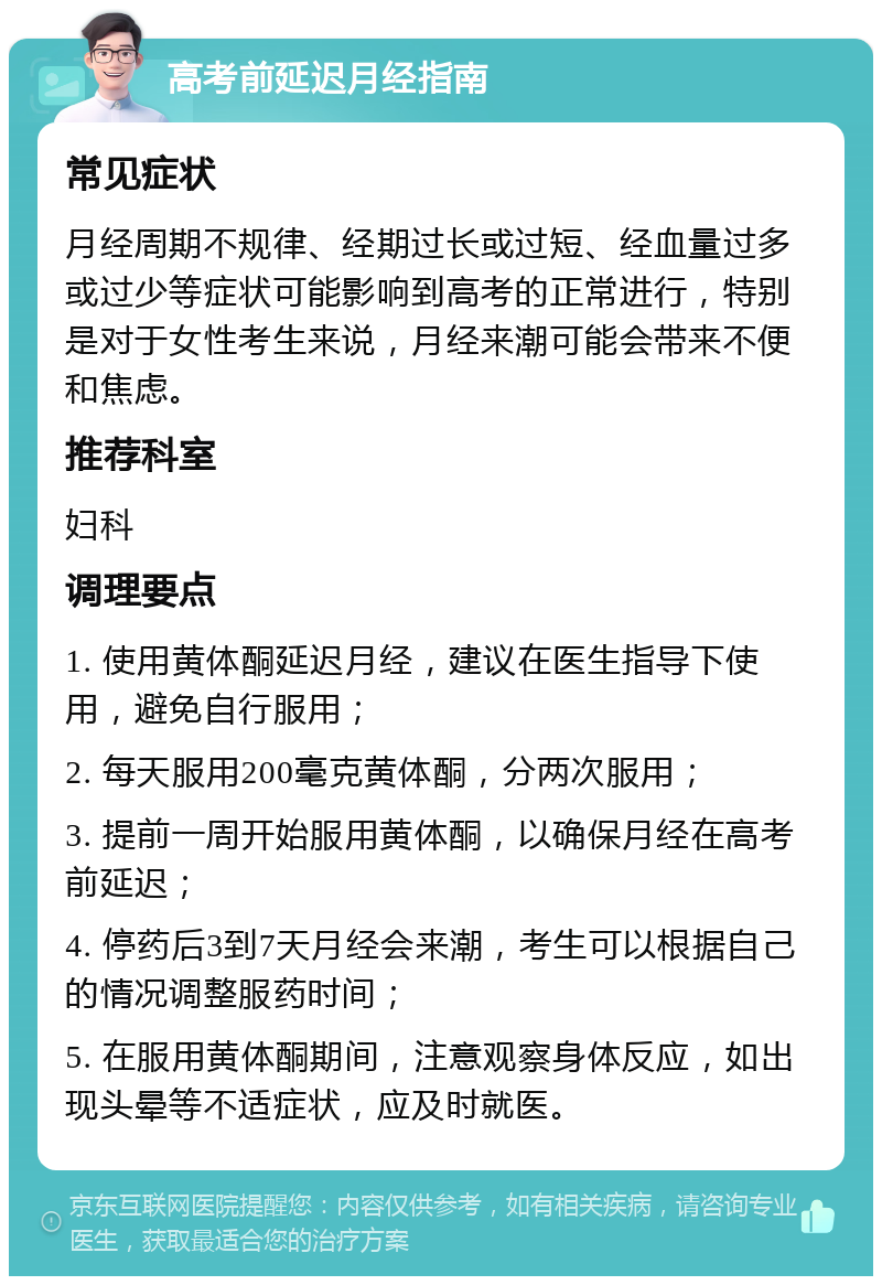 高考前延迟月经指南 常见症状 月经周期不规律、经期过长或过短、经血量过多或过少等症状可能影响到高考的正常进行，特别是对于女性考生来说，月经来潮可能会带来不便和焦虑。 推荐科室 妇科 调理要点 1. 使用黄体酮延迟月经，建议在医生指导下使用，避免自行服用； 2. 每天服用200毫克黄体酮，分两次服用； 3. 提前一周开始服用黄体酮，以确保月经在高考前延迟； 4. 停药后3到7天月经会来潮，考生可以根据自己的情况调整服药时间； 5. 在服用黄体酮期间，注意观察身体反应，如出现头晕等不适症状，应及时就医。