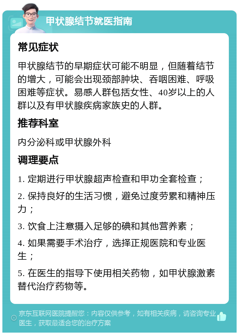 甲状腺结节就医指南 常见症状 甲状腺结节的早期症状可能不明显，但随着结节的增大，可能会出现颈部肿块、吞咽困难、呼吸困难等症状。易感人群包括女性、40岁以上的人群以及有甲状腺疾病家族史的人群。 推荐科室 内分泌科或甲状腺外科 调理要点 1. 定期进行甲状腺超声检查和甲功全套检查； 2. 保持良好的生活习惯，避免过度劳累和精神压力； 3. 饮食上注意摄入足够的碘和其他营养素； 4. 如果需要手术治疗，选择正规医院和专业医生； 5. 在医生的指导下使用相关药物，如甲状腺激素替代治疗药物等。