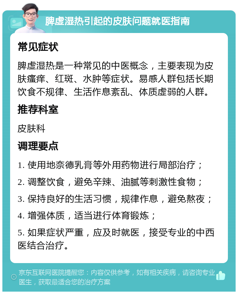 脾虚湿热引起的皮肤问题就医指南 常见症状 脾虚湿热是一种常见的中医概念，主要表现为皮肤瘙痒、红斑、水肿等症状。易感人群包括长期饮食不规律、生活作息紊乱、体质虚弱的人群。 推荐科室 皮肤科 调理要点 1. 使用地奈德乳膏等外用药物进行局部治疗； 2. 调整饮食，避免辛辣、油腻等刺激性食物； 3. 保持良好的生活习惯，规律作息，避免熬夜； 4. 增强体质，适当进行体育锻炼； 5. 如果症状严重，应及时就医，接受专业的中西医结合治疗。