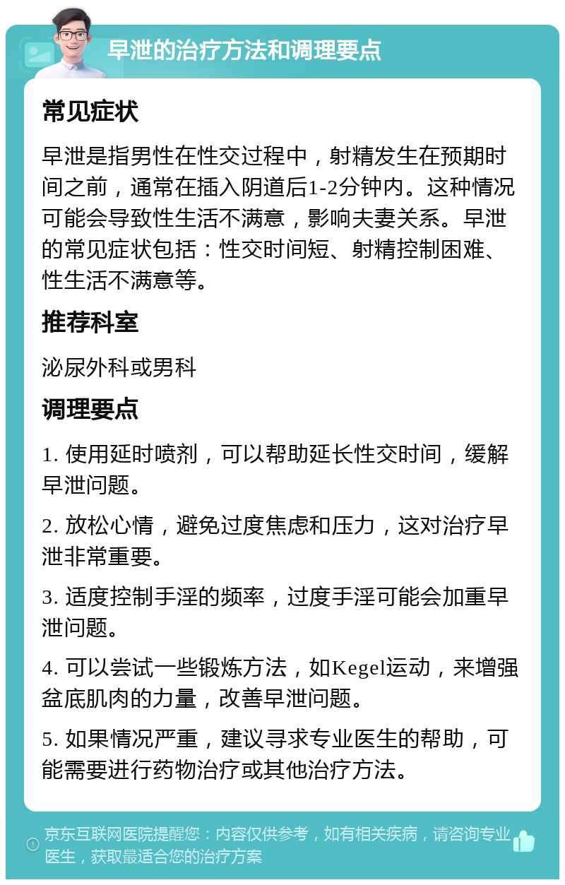 早泄的治疗方法和调理要点 常见症状 早泄是指男性在性交过程中，射精发生在预期时间之前，通常在插入阴道后1-2分钟内。这种情况可能会导致性生活不满意，影响夫妻关系。早泄的常见症状包括：性交时间短、射精控制困难、性生活不满意等。 推荐科室 泌尿外科或男科 调理要点 1. 使用延时喷剂，可以帮助延长性交时间，缓解早泄问题。 2. 放松心情，避免过度焦虑和压力，这对治疗早泄非常重要。 3. 适度控制手淫的频率，过度手淫可能会加重早泄问题。 4. 可以尝试一些锻炼方法，如Kegel运动，来增强盆底肌肉的力量，改善早泄问题。 5. 如果情况严重，建议寻求专业医生的帮助，可能需要进行药物治疗或其他治疗方法。