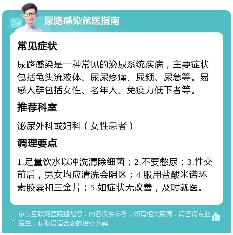 尿路感染就医指南 常见症状 尿路感染是一种常见的泌尿系统疾病，主要症状包括龟头流液体、尿尿疼痛、尿频、尿急等。易感人群包括女性、老年人、免疫力低下者等。 推荐科室 泌尿外科或妇科（女性患者） 调理要点 1.足量饮水以冲洗清除细菌；2.不要憋尿；3.性交前后，男女均应清洗会阴区；4.服用盐酸米诺环素胶囊和三金片；5.如症状无改善，及时就医。