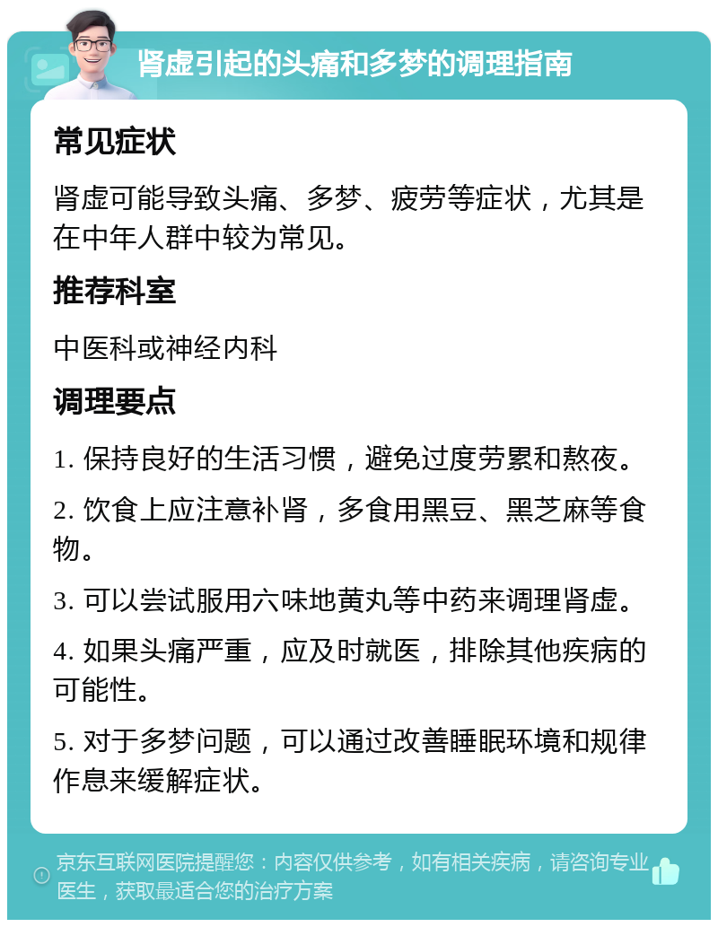 肾虚引起的头痛和多梦的调理指南 常见症状 肾虚可能导致头痛、多梦、疲劳等症状，尤其是在中年人群中较为常见。 推荐科室 中医科或神经内科 调理要点 1. 保持良好的生活习惯，避免过度劳累和熬夜。 2. 饮食上应注意补肾，多食用黑豆、黑芝麻等食物。 3. 可以尝试服用六味地黄丸等中药来调理肾虚。 4. 如果头痛严重，应及时就医，排除其他疾病的可能性。 5. 对于多梦问题，可以通过改善睡眠环境和规律作息来缓解症状。