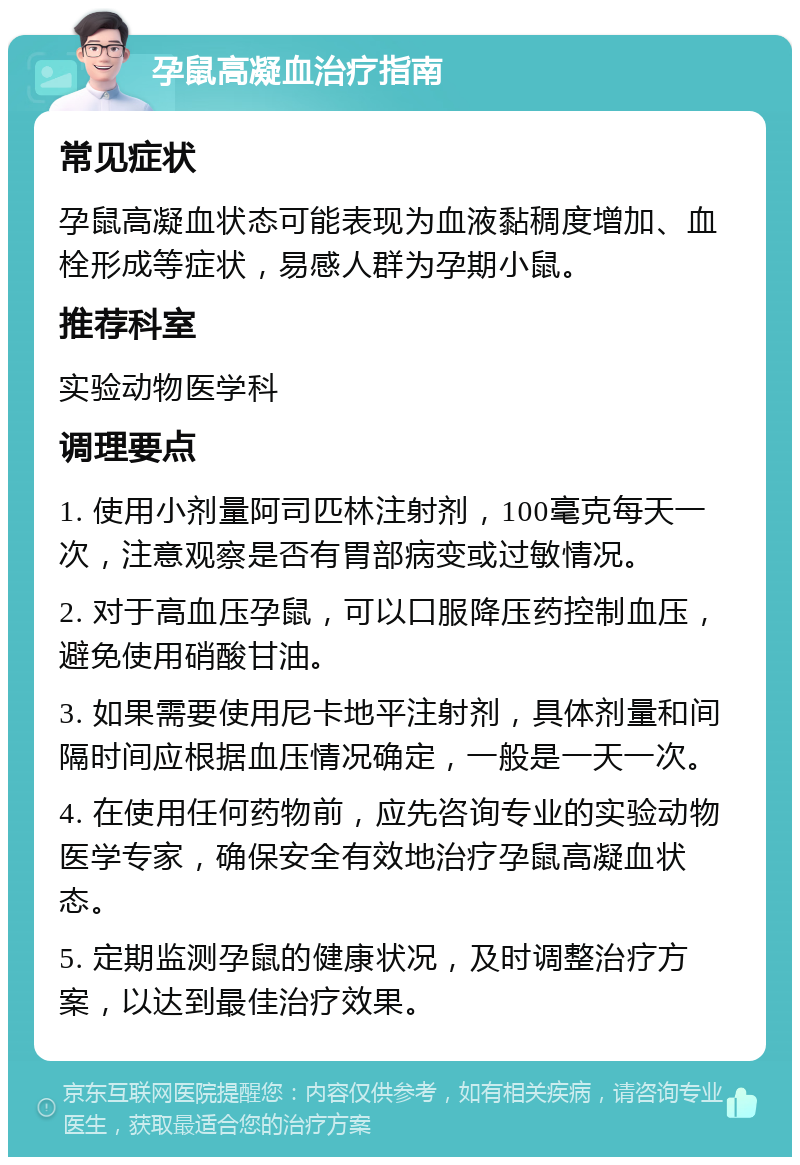 孕鼠高凝血治疗指南 常见症状 孕鼠高凝血状态可能表现为血液黏稠度增加、血栓形成等症状，易感人群为孕期小鼠。 推荐科室 实验动物医学科 调理要点 1. 使用小剂量阿司匹林注射剂，100毫克每天一次，注意观察是否有胃部病变或过敏情况。 2. 对于高血压孕鼠，可以口服降压药控制血压，避免使用硝酸甘油。 3. 如果需要使用尼卡地平注射剂，具体剂量和间隔时间应根据血压情况确定，一般是一天一次。 4. 在使用任何药物前，应先咨询专业的实验动物医学专家，确保安全有效地治疗孕鼠高凝血状态。 5. 定期监测孕鼠的健康状况，及时调整治疗方案，以达到最佳治疗效果。