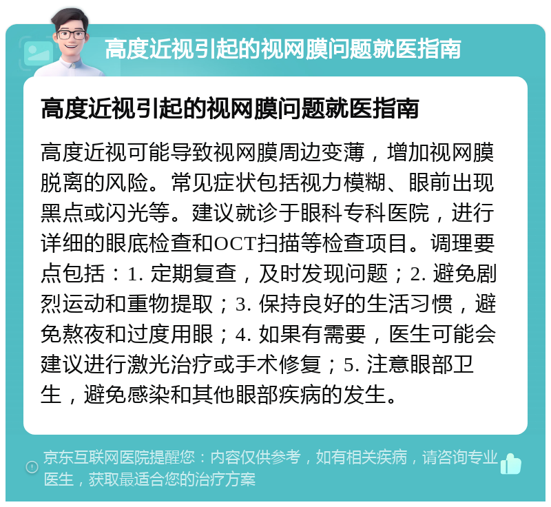 高度近视引起的视网膜问题就医指南 高度近视引起的视网膜问题就医指南 高度近视可能导致视网膜周边变薄，增加视网膜脱离的风险。常见症状包括视力模糊、眼前出现黑点或闪光等。建议就诊于眼科专科医院，进行详细的眼底检查和OCT扫描等检查项目。调理要点包括：1. 定期复查，及时发现问题；2. 避免剧烈运动和重物提取；3. 保持良好的生活习惯，避免熬夜和过度用眼；4. 如果有需要，医生可能会建议进行激光治疗或手术修复；5. 注意眼部卫生，避免感染和其他眼部疾病的发生。