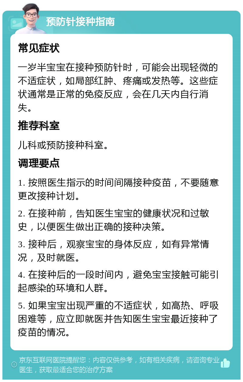 预防针接种指南 常见症状 一岁半宝宝在接种预防针时，可能会出现轻微的不适症状，如局部红肿、疼痛或发热等。这些症状通常是正常的免疫反应，会在几天内自行消失。 推荐科室 儿科或预防接种科室。 调理要点 1. 按照医生指示的时间间隔接种疫苗，不要随意更改接种计划。 2. 在接种前，告知医生宝宝的健康状况和过敏史，以便医生做出正确的接种决策。 3. 接种后，观察宝宝的身体反应，如有异常情况，及时就医。 4. 在接种后的一段时间内，避免宝宝接触可能引起感染的环境和人群。 5. 如果宝宝出现严重的不适症状，如高热、呼吸困难等，应立即就医并告知医生宝宝最近接种了疫苗的情况。