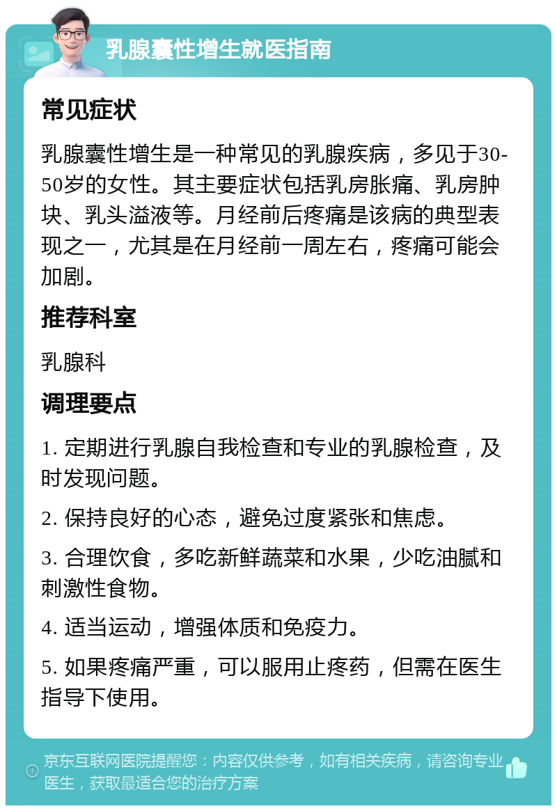 乳腺囊性增生就医指南 常见症状 乳腺囊性增生是一种常见的乳腺疾病，多见于30-50岁的女性。其主要症状包括乳房胀痛、乳房肿块、乳头溢液等。月经前后疼痛是该病的典型表现之一，尤其是在月经前一周左右，疼痛可能会加剧。 推荐科室 乳腺科 调理要点 1. 定期进行乳腺自我检查和专业的乳腺检查，及时发现问题。 2. 保持良好的心态，避免过度紧张和焦虑。 3. 合理饮食，多吃新鲜蔬菜和水果，少吃油腻和刺激性食物。 4. 适当运动，增强体质和免疫力。 5. 如果疼痛严重，可以服用止疼药，但需在医生指导下使用。