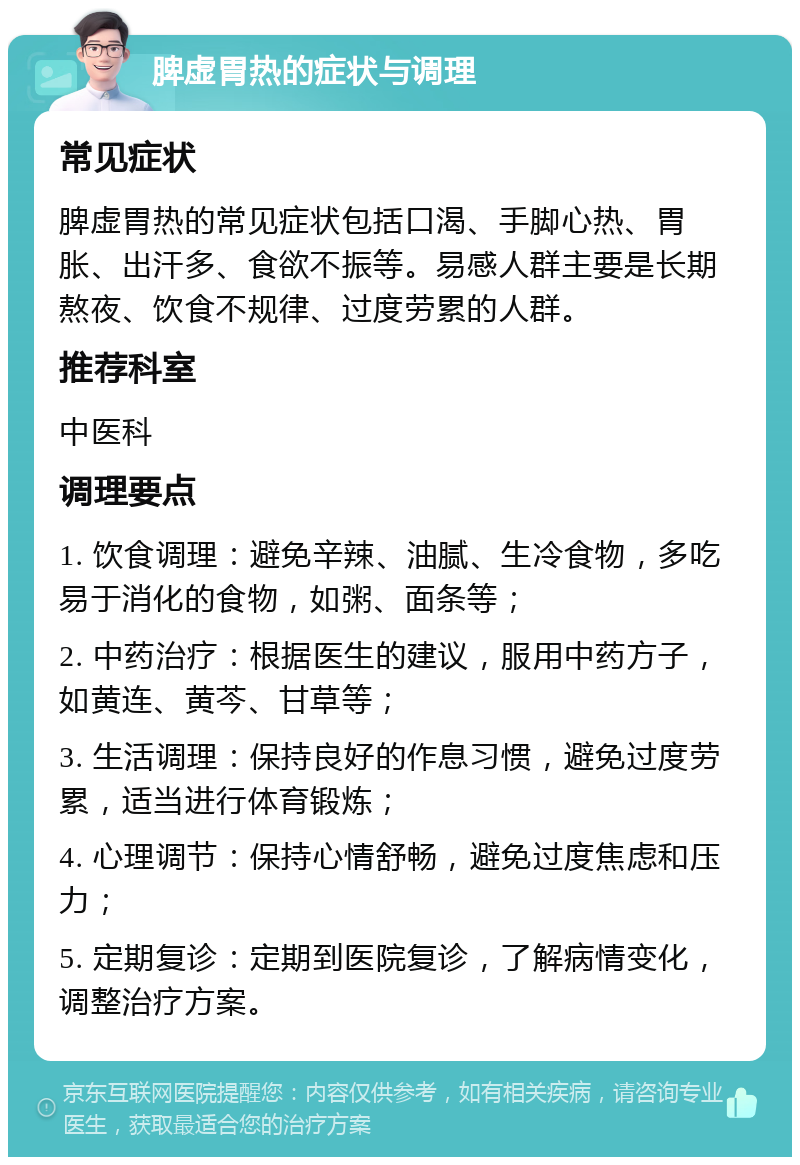 脾虚胃热的症状与调理 常见症状 脾虚胃热的常见症状包括口渴、手脚心热、胃胀、出汗多、食欲不振等。易感人群主要是长期熬夜、饮食不规律、过度劳累的人群。 推荐科室 中医科 调理要点 1. 饮食调理：避免辛辣、油腻、生冷食物，多吃易于消化的食物，如粥、面条等； 2. 中药治疗：根据医生的建议，服用中药方子，如黄连、黄芩、甘草等； 3. 生活调理：保持良好的作息习惯，避免过度劳累，适当进行体育锻炼； 4. 心理调节：保持心情舒畅，避免过度焦虑和压力； 5. 定期复诊：定期到医院复诊，了解病情变化，调整治疗方案。