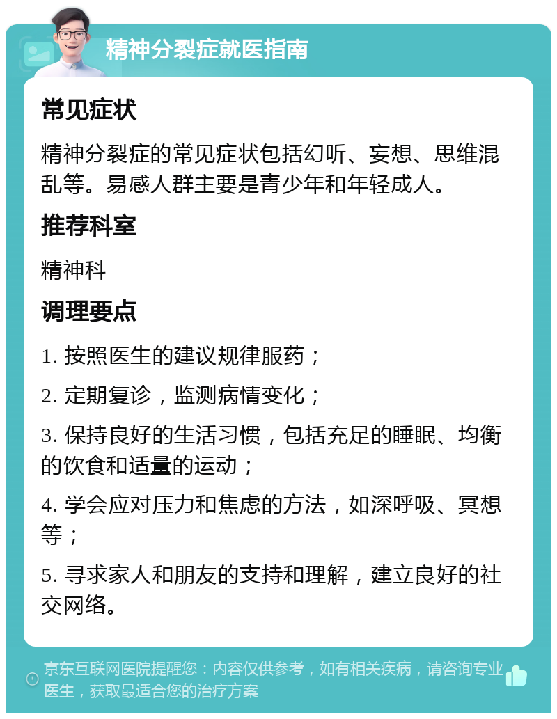 精神分裂症就医指南 常见症状 精神分裂症的常见症状包括幻听、妄想、思维混乱等。易感人群主要是青少年和年轻成人。 推荐科室 精神科 调理要点 1. 按照医生的建议规律服药； 2. 定期复诊，监测病情变化； 3. 保持良好的生活习惯，包括充足的睡眠、均衡的饮食和适量的运动； 4. 学会应对压力和焦虑的方法，如深呼吸、冥想等； 5. 寻求家人和朋友的支持和理解，建立良好的社交网络。