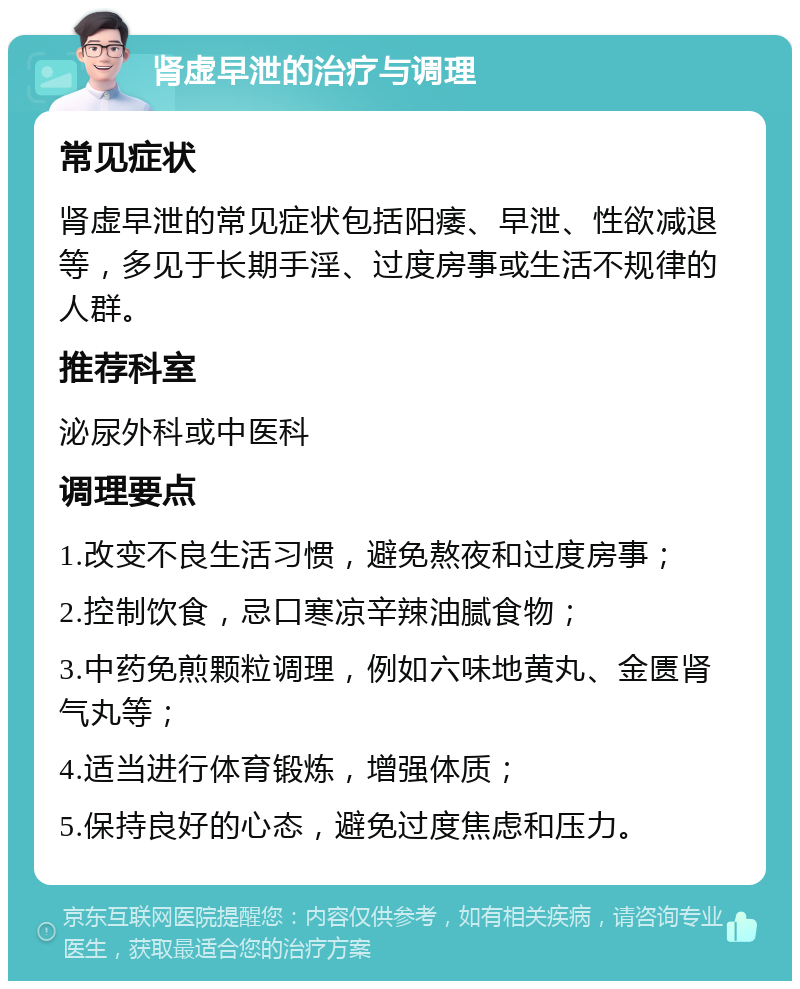 肾虚早泄的治疗与调理 常见症状 肾虚早泄的常见症状包括阳痿、早泄、性欲减退等，多见于长期手淫、过度房事或生活不规律的人群。 推荐科室 泌尿外科或中医科 调理要点 1.改变不良生活习惯，避免熬夜和过度房事； 2.控制饮食，忌口寒凉辛辣油腻食物； 3.中药免煎颗粒调理，例如六味地黄丸、金匮肾气丸等； 4.适当进行体育锻炼，增强体质； 5.保持良好的心态，避免过度焦虑和压力。