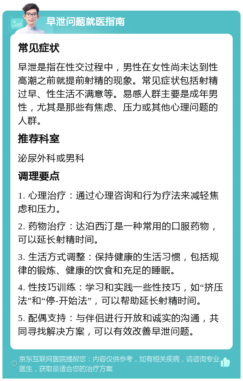 早泄问题就医指南 常见症状 早泄是指在性交过程中，男性在女性尚未达到性高潮之前就提前射精的现象。常见症状包括射精过早、性生活不满意等。易感人群主要是成年男性，尤其是那些有焦虑、压力或其他心理问题的人群。 推荐科室 泌尿外科或男科 调理要点 1. 心理治疗：通过心理咨询和行为疗法来减轻焦虑和压力。 2. 药物治疗：达泊西汀是一种常用的口服药物，可以延长射精时间。 3. 生活方式调整：保持健康的生活习惯，包括规律的锻炼、健康的饮食和充足的睡眠。 4. 性技巧训练：学习和实践一些性技巧，如“挤压法”和“停-开始法”，可以帮助延长射精时间。 5. 配偶支持：与伴侣进行开放和诚实的沟通，共同寻找解决方案，可以有效改善早泄问题。