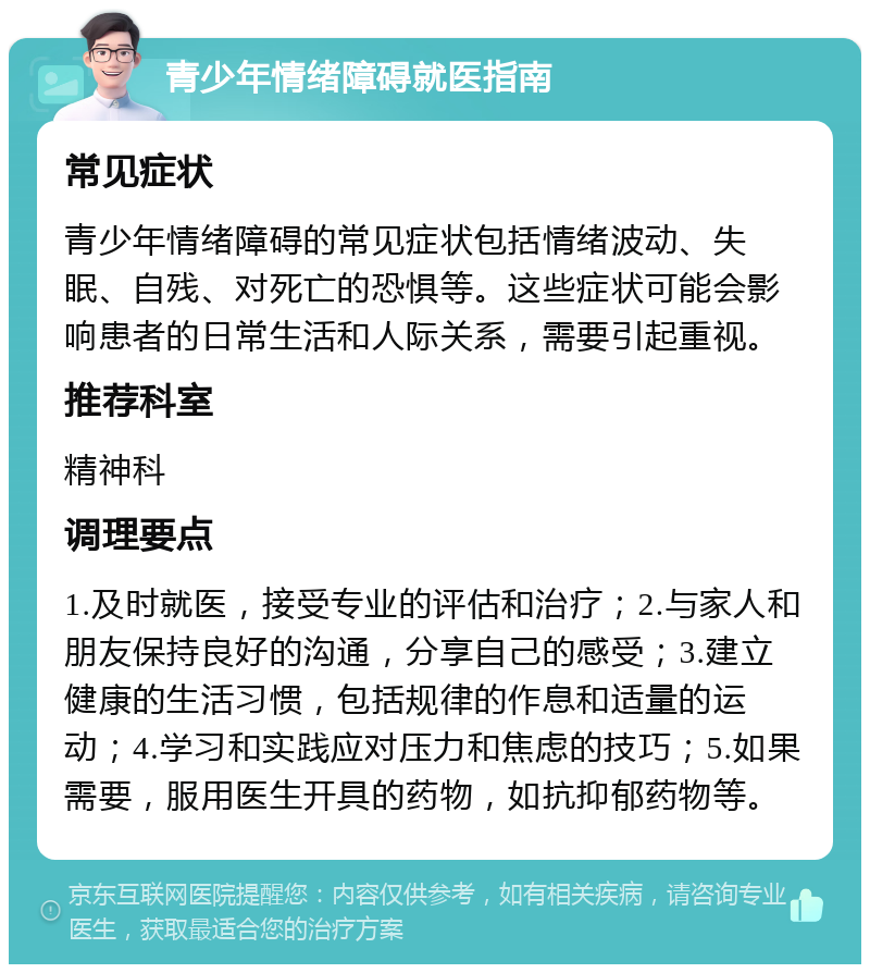 青少年情绪障碍就医指南 常见症状 青少年情绪障碍的常见症状包括情绪波动、失眠、自残、对死亡的恐惧等。这些症状可能会影响患者的日常生活和人际关系，需要引起重视。 推荐科室 精神科 调理要点 1.及时就医，接受专业的评估和治疗；2.与家人和朋友保持良好的沟通，分享自己的感受；3.建立健康的生活习惯，包括规律的作息和适量的运动；4.学习和实践应对压力和焦虑的技巧；5.如果需要，服用医生开具的药物，如抗抑郁药物等。