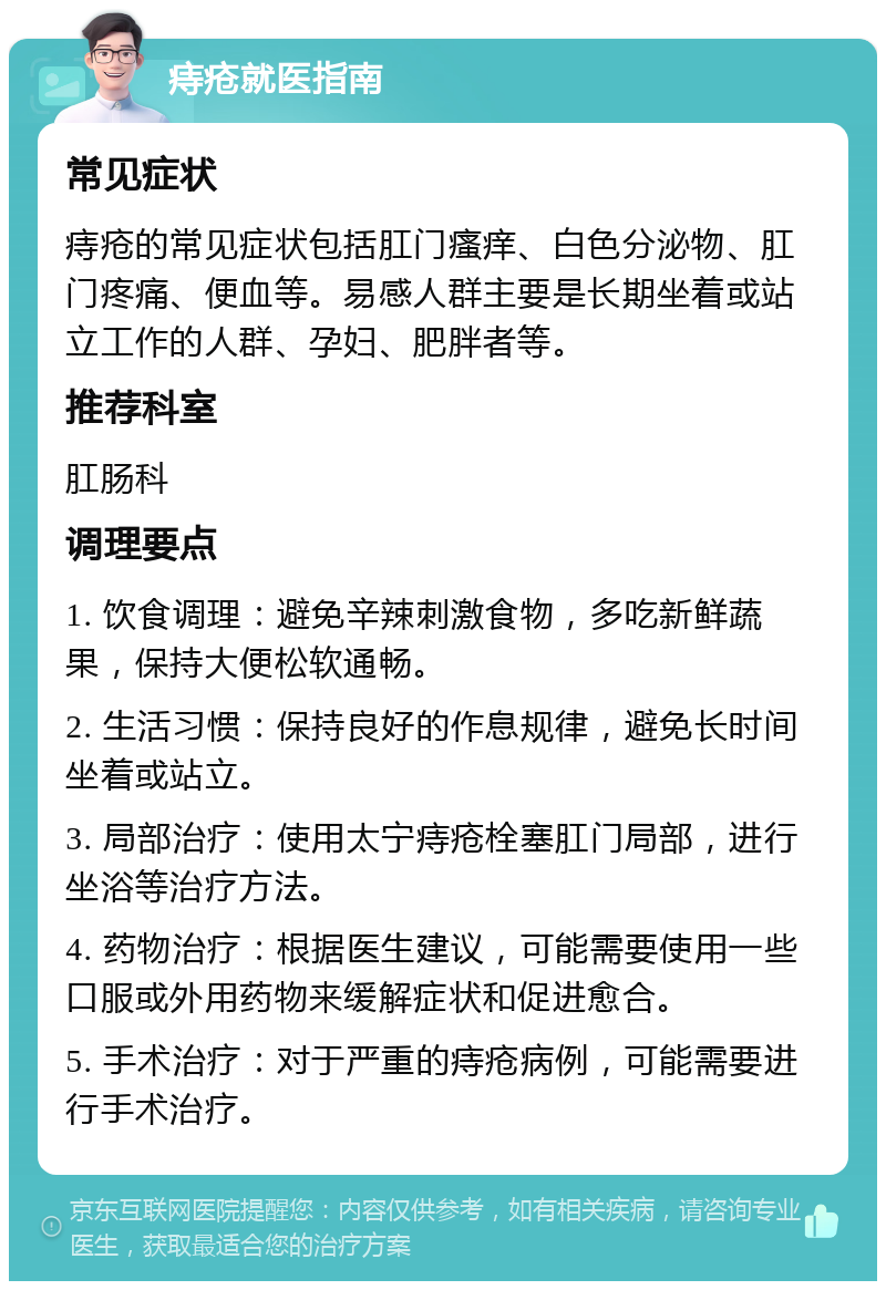 痔疮就医指南 常见症状 痔疮的常见症状包括肛门瘙痒、白色分泌物、肛门疼痛、便血等。易感人群主要是长期坐着或站立工作的人群、孕妇、肥胖者等。 推荐科室 肛肠科 调理要点 1. 饮食调理：避免辛辣刺激食物，多吃新鲜蔬果，保持大便松软通畅。 2. 生活习惯：保持良好的作息规律，避免长时间坐着或站立。 3. 局部治疗：使用太宁痔疮栓塞肛门局部，进行坐浴等治疗方法。 4. 药物治疗：根据医生建议，可能需要使用一些口服或外用药物来缓解症状和促进愈合。 5. 手术治疗：对于严重的痔疮病例，可能需要进行手术治疗。