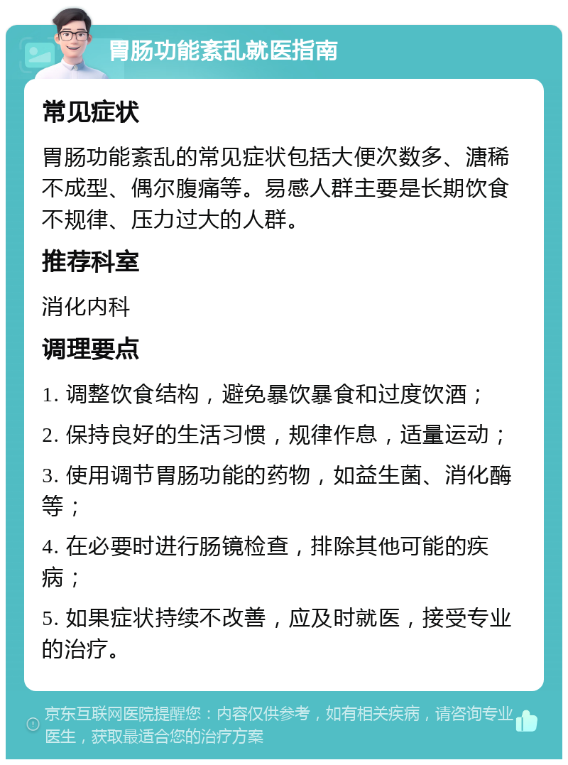 胃肠功能紊乱就医指南 常见症状 胃肠功能紊乱的常见症状包括大便次数多、溏稀不成型、偶尔腹痛等。易感人群主要是长期饮食不规律、压力过大的人群。 推荐科室 消化内科 调理要点 1. 调整饮食结构，避免暴饮暴食和过度饮酒； 2. 保持良好的生活习惯，规律作息，适量运动； 3. 使用调节胃肠功能的药物，如益生菌、消化酶等； 4. 在必要时进行肠镜检查，排除其他可能的疾病； 5. 如果症状持续不改善，应及时就医，接受专业的治疗。