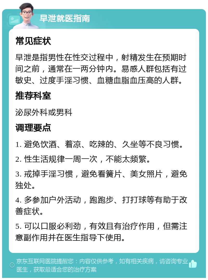 早泄就医指南 常见症状 早泄是指男性在性交过程中，射精发生在预期时间之前，通常在一两分钟内。易感人群包括有过敏史、过度手淫习惯、血糖血脂血压高的人群。 推荐科室 泌尿外科或男科 调理要点 1. 避免饮酒、着凉、吃辣的、久坐等不良习惯。 2. 性生活规律一周一次，不能太频繁。 3. 戒掉手淫习惯，避免看簧片、美女照片，避免独处。 4. 多参加户外活动，跑跑步、打打球等有助于改善症状。 5. 可以口服必利劲，有效且有治疗作用，但需注意副作用并在医生指导下使用。